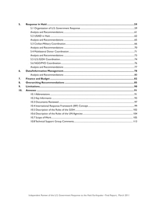 Independent Review of the U.S. Government Response to the Haiti Earthquake • Final Report, March 2011 7
5.	 Response in Haiti.............................................................................................................................59
		 5.1 Organization of U.S. Government Response.................................................................................................59
		 Analysis and Recommendations..............................................................................................................................61
		 5.2 USAID in Haiti......................................................................................................................................................62
		 Analysis and Recommendations..............................................................................................................................65
		 5.3 Civilian-Military Coordination...........................................................................................................................66
		 Analysis and Recommendations..............................................................................................................................70
		 5.4 Multilateral Donor Coordination.....................................................................................................................71
		 Analysis and Recommendations..............................................................................................................................73
		 5.5 U.S./GOH Coordination.....................................................................................................................................74
		 5.6 NGO/PVO Coordination...................................................................................................................................76
		 Analysis and Recommendations..............................................................................................................................77
6. 	 Data/Information Management......................................................................................................78
		 Analysis and Recommendations..............................................................................................................................80
7. 	 Finance and Budget.........................................................................................................................82
8. 	 Overarching Recommendations....................................................................................................85
9. 	 Limitations.......................................................................................................................................90
10. 	 Annexes............................................................................................................................................91
		 10.1 Abbreviations......................................................................................................................................................91
		 10.2 Key Informants...................................................................................................................................................93
		 10.3 Documents Reviewed.......................................................................................................................................97
		 10.4 International Response Framework (IRF) Concept...................................................................................99
		 10.5 Description of the Roles of the GOH....................................................................................................... 102
		 10.6 Description of the Roles of the UN Agencies......................................................................................... 104
		 10.7 Scope of Work................................................................................................................................................. 105
		 10.8 Technical Support Group Comments......................................................................................................... 113
 