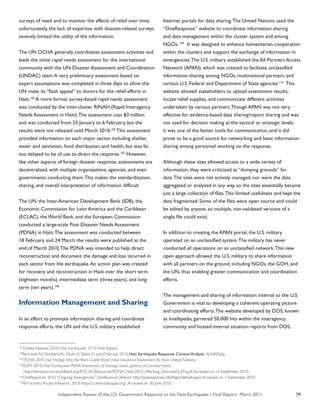 Independent Review of the U.S. Government Response to the Haiti Earthquake • Final Report, March 2011 79
surveys of need and to monitor the effects of relief over time;
unfortunately, the lack of expertise with disaster-related surveys
severely limited the utility of the information.
The UN OCHA generally coordinates assessment activities and
leads the initial rapid needs assessment for the international
community with the UN Disaster Assessment and Coordination
(UNDAC) team.A very preliminary assessment based on
expert assumptions was completed in three days to allow the
UN make its “flash appeal” to donors for the relief efforts in
Haiti.105
A more formal, survey-based rapid needs assessment
was conducted by the inter-cluster RINAH (Rapid Interagency
Needs Assessment in Haiti).The assessment cost $3 million
and was conducted from 23 January to 6 February, but the
results were not released until March 2010.106
This assessment
provided information on each major sector, including shelter,
water and sanitation, food distribution, and health, but was far
too delayed to be of use to direct the response.107
However,
like other aspects of foreign disaster response, assessments are
decentralized, with multiple organizations, agencies, and even
governments conducting them.This makes the standardization,
sharing, and overall interpretation of information difficult.
The UN, the Inter-American Development Bank (IDB), the
Economic Commission for Latin America and the Caribbean
(ECLAC), the World Bank, and the European Commission
conducted a large-scale Post Disaster Needs Assessment
(PDNA) in Haiti.The assessment was conducted between
18 February and 24 March; the results were published at the
end of March 2010.The PDNA was intended to help direct
reconstruction and document the damage and loss incurred in
each sector from the earthquake.An action plan was created
for recovery and reconstruction in Haiti over the short term
(eighteen months), intermediate term (three years), and long
term (ten years).108
Information Management and Sharing
In an effort to promote information sharing and coordinate
response efforts, the UN and the U.S. military established
Internet portals for data sharing.The United Nations used the
“OneResponse” website to coordinate information sharing
and data management within the cluster system and among
NGOs. 109
It was designed to enhance humanitarian cooperation
within the clusters and support the exchange of information in
emergencies.The U.S. military established the All Partners Access
Network (APAN), which was created to facilitate unclassified
information sharing among NGOs, multinational partners, and
various U.S. Federal and Department of State agencies.110
This
website allowed stakeholders to upload assessment results,
locate relief supplies, and communicate different activities
undertaken by various partners.Though APAN was not very
effective for evidence-based data sharing/report sharing and was
not used for decision making at the tactical or strategic levels,
it was one of the better tools for communication, and it did
prove to be a good source for networking and basic information
sharing among personnel working on the response.
Although these sites allowed access to a wide variety of
information, they were criticized as “dumping grounds” for
data.The sites were not actively managed, nor were the data
aggregated or analyzed in any way, so the sites essentially became
just a large collection of files.This limited usefulness and kept the
data fragmented. Some of the files were open source and could
be edited by anyone, so multiple, non-validated versions of a
single file could exist.
In addition to creating the APAN portal, the U.S. military
operated on an unclassified system.The military has never
conducted all operations on an unclassified network.This new
open approach allowed the U.S. military to share information
with all partners on the ground, including NGOs, the GOH, and
the UN, thus enabling greater communication and coordination
efforts.
The management and sharing of information internal to the U.S.
Government is vital to developing a coherent operating picture
and coordinating efforts.The website developed by DOS, known
as Intellipedia, garnered 50,000 hits within the interagency
community and hosted internal situation reports from DOS,
105
United Nations. 2010. Haiti Earthquake: 2010 Flash Appeal.
106
Rencoret, N., Stoddard,A., Haver, K.,Taylor, G. and P. Harvey. 2010. Haiti Earthquake Response: Context Analysis. ALNAP. July.
107
OCHA. 2010. Key Findings from the Multi-Cluster Rapid Initial Situational Assessment for Haiti. United Nations.
108
GOH. 2010. Haiti Earthquake PDNA:Assessment of damage, losses, general and sectoral needs.
http://siteresources.worldbank.org/INTLAC/Resources/PDNA_Haiti-2010_Working_Document_EN.pdf.Accessed on 12 September 2010.
109
OneResponse. 2010.“Ongoing Emergencies.” OneResponse Website. http://oneresponse.info/Pages/default.aspx.Accessed on 1 September 2010.
110
All Partners Access Network. 2010. https://community.apan.org/.Accessed on 30 June 2010.
 