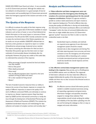 Independent Review of the U.S. Government Response to the Haiti Earthquake • Final Report, March 201180
USAID, HHS, DOD, Coast Guard, and others. It was accessible
to all U.S. Government personnel. Although this website was
not utilized to its full potential, it is a good example of internal
communication and successfully kept U.S. Government personnel
within the Interagency apprised of the situation and news on the
response.
The Quality of the Response
It is difficult to evaluate the quality of the Haiti response using
hard data.There is a great deal of information available on output
indicators, such as liters of water or tons of food delivered, but
limited information on the actual impact or outcomes of these
interventions.The UN and the CDC recently conducted a survey
to assess the nutritional status of the Haitian population, but
its results are not yet available. USAID/FFP collected data on
food aid, as their grantees are required to report on number
of beneficiaries and percentage of planned versus reached.
The reports containing this information for Haiti are due in
November. One positive sign was that there were no major
outbreaks of communicable disease immediately after the
earthquake. However, this group was unable to find useful data
to understand the outcomes of the response:
• What percentage of people received the food and shelter
that they needed?
• And at what point?
• Were deaths prevented?
• How many?
• Has the affected population been restored to the same
standard of living as before the event?
• Or is their standard of living worse?
• Better?
The lack of standard outcome measures limits our ability to
measure the success of any disaster response, to compare the
quality of different responses, to measure the quality of the
work of different contracted NGOs, and, ultimately, to continue
to improve our disaster response systems. Steps have been
taken by USAID and the international community to rectify this
issue through the development of Standardized Monitoring and
Assessment of Relief and Transitions (SMART).This initiative has
established standardized measures and methodology for data
collection and analysis of complex nutrition and mortality data.111
Analysis and Recommendations
6.1 Data collection and data management were not
coordinated across the interagency, thus limiting the
creation of a common operating picture for the overall
response coordination. Multiple U.S. agencies worked in
parallel to conduct needs assessments and report results to
their respective headquarters.This led to different data sets,
varying data quality, and difficulties in sharing and standardizing
the information.This limited coordination efforts and reinforced
“stovepipes” within the chain of command.Additionally, since
there was no single reliable data source, U.S. Government
agencies “pushed” resources into Haiti in order to meet the
unidentified needs in the field.
R6.1:	 Standardized reports, schedules, and methods
	 are required across agencies.A new information
	 management system should be created,
	 devoted only to data management and sharing.This
	 will make reporting easier, more accurate, and more
	 consistent across the interagency and will promote
	 coordination efforts. Extending such a solution
	 to include international partners and governments
	 would also benefit the overall response and limit
	 duplicative results.
6.2 An effective central data management system was
lacking in the response. Data portals, such as OneResponse
and the APAN website, were not effective.The magnitude
of information collected on the sites made them difficult to
navigate.Additionally, the quality of the data posted was not
reliable and there was no clear structure that directed access to
specific information.
R6.2:	 An effective common shared information portal is
	 needed to establish situational awareness among
	 all responding organizations and governments.
	 Information managers and specialists should be
	 assigned to manage these websites.Their
	 responsibilities should include verifying the validity
	 and reliability of the data before uploading onto the
	 site and formatting the webpage so that is it easy to
	 navigate and access information.
111
USAID.“Standardized Monitoring and Assessment of Relief andTransitions (SMART).” USAID Website.
Available from: http://www.usaid.gov/our_work/global_partnerships/smart/.Accessed on 18 October 2010
 