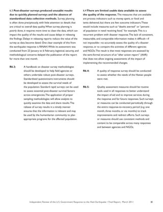 Independent Review of the U.S. Government Response to the Haiti Earthquake • Final Report, March 2011 81
6.3 Post-disaster surveys produced unusable results
due to quickly planned surveys and the absence of
standardized data collection methods. Survey planning
is often done precipitously, with little attention to details that
are critical to overall data quality.When survey planning is
poorly done, it requires more time to clean the data, which can
impact the quality of the results and cause delays in releasing
the findings. Delays in releasing reports reduce the value of the
survey as data become dated. One clear example of this from
the earthquake response is RINAH.While its assessment was
conducted from 23 January to 6 February, logistical, security, and
methodological concerns delayed the publication of the report
for more than one month.
R6.3:	 A handbook on disaster survey methodologies
	 should be developed to help field agencies or
	 others undertake robust post-disaster surveys.
	 Standardized questionnaire instruments should
	 be developed to assess the survival needs of
	 the population. Standard rapid surveys can be used
	 to assess essential post-disaster survival factors
	 across emergencies.The application of proper
	 sampling methodologies will allow analysts to
	 quickly examine the data and share results.The
	 release of survey results in a timely manner
	 ensures that the information is relevant and may
	 be used by the humanitarian community to plan
	 appropriate programs for the affected population.
6.4There are limited usable data available to assess
the quality of the response. The measures that are available
are process indicators such as money spent, or food and
tents delivered, but there are few outcome indicators.These
would include measures such as “deaths averted” or “percent
of population in need receiving food,” for example.This is a
recurrent problem with disaster response.The lack of consistent,
measurable, and comparable information makes it difficult—if
not impossible—to accurately assess the quality of a disaster
response, or to compare the activities of different agencies
and NGOs.The result is that most responses are assessed by
the semi-formal structure of an “after action report” (AAR)
that does not allow ongoing assessments of the impact of
implementing the recommended changes.
R6.4:	 A quality of response survey should be conducted
	 to assess whether the needs of the Haitian people
	 were met.
R6.5:	 Quality assessment measures should be routine
	 tools used in all responses to better understand
	 the impact of aid and to improve services during
	 the response and for future responses. Such surveys
	 or measures can be conducted periodically through
	 the entire response-to-recovery period (e.g. one
	 month, three months, or six months) to track
	 improvements and redirect efforts. Such surveys
	 or measures should use consistent methods and
	 content to be comparable across many responses
	 and between agencies and NGOs.
 