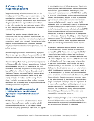 Independent Review of the U.S. Government Response to the Haiti Earthquake • Final Report, March 2011 85
8. Overarching
Recommendations
We present seven key recommendations, the first four for
immediate consideration.These recommendations draw on the
overall analyses undertaken for the whole report. R8.1 – R8.4
are presented according to their increasing depth of institutional
change and, therefore, time required.The recommendations
are also in line with the clear and important orientation of U.S.
aid policy, presented by President Obama to the UN General
Assembly this past November.
We believe that repeated disasters and other types of
humanitarian crises not only undermine development, but also
directly compromise national and international security issues in
many different ways.A prime example is the massive rural-urban
migration in many countries due to catastrophic floods and
droughts (both climate-related phenomena), increasing social and
political tensions.
Humanitarian policy reform and close monitoring of program
efficiency is an important and central component of overall U.S.
development aid—and not just because of the Haiti experience.
The extraordinary efforts made by so many response personnel
in Washington, DC and in Haiti were applauded across the board
by all interviewees, both in the U.S. and abroad. In June 2010,
these efforts were widely recognized at the Interagency Lessons
Learned Workshop held at the National Defense University in
Washington.The many successes of the Haiti response, which
faced unprecedented situations both in Haiti and DC, were
entirely due to the devoted and relentless energy of many
officers involved in its management. Sheer hard work, personal
relationships, and an admirable sense of responsibility down the
ranks helped overcome many barriers.
R8.1 Structural Strengthening of
USAID/OFDA as Lead Federal
Agency for International Disaster
Response
USAID should be empowered to lead international disaster
response effectively.There is a need to strengthen USAID’s
institutional structures, increase its staff size and capacity,
broaden its interagency agreements at higher levels, and upgrade
its technological systems.All federal agencies and departments
should adhere to the USAID command and control structures,
if the President appoints USAID as the lead agency.These
measures will enable improvement of USAID/OFDA’s capability
to perform in catastrophes and build its capacity to coordinate
partners in an interagency response.A “whole of government”
approach should not be used in future international disaster
response until a framework is created to manage the full
engagement of the U.S. Government. USAID, as an agency, is best
placed to lead development and humanitarian crisis response,
both of which should be expertise-led initiatives. Indeed, USAID
should continue to take the lead in international disaster
response, but its capacity to respond should be strengthened
and enhanced, and the agency should be given additional political
support to respond.This includes, but is not limited to, the ability
to determine the need for and the deployment of additional
federal resources during an international disaster response.
Strengthening the disaster response expertise and capacity
of the local Mission is essential, especially in disaster-prone
countries.The USAID Mission in the country, under Chief of
Mission Authority and guidance, should head coordination
among U.S. agencies and the host country and with other non-
U.S. donors and players in the response. USAID should expand
its official staff to levels that are appropriate to its mandate
of operations. Reinforcing the USAID Mission staff directly,
rather than setting up new structures such as the Office of
the Response Coordinator, may prove to be a better solution.
USAID should be able to support the extraordinary needs of
OFDA when necessary, by providing short-term staff who are
trained for action in humanitarian crises. In the same vein, USAID
should reduce its reliance on outside contractors and expand
its staff levels to improve its effectiveness. In addition, USAID’s
budget autonomy will enable rapid action and organization of
its resources for more efficient relief/development.All of this
points to the creation of a special entity within the USAID
Mission to help coordinate and manage the response, rather
than establishing parallel structures with repetitive roles,
responsibilities, and reporting structures.
Agency-wide strengthening of USAID is a short-term goal that
is more tangible than other recommendations, such as the
development of an international response framework.As such,
this recommendation should not be overlooked.
 