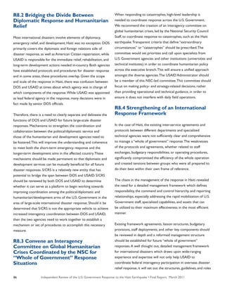 Independent Review of the U.S. Government Response to the Haiti Earthquake • Final Report, March 201186
R8.2 Bridging the Divide Between
Diplomatic Response and Humanitarian
Relief
Most international disasters involve elements of diplomacy,
emergency relief, and development; Haiti was no exception. DOS
primarily covers the diplomatic and foreign relations side of
disaster response, as well as American Citizen repatriation, while
USAID is responsible for the immediate relief, rehabilitation, and
long-term development actions needed in-country. Both agencies
have established protocols and procedures for disaster response
and in some areas, these procedures overlap. Given the scope
and scale of the response in Haiti, there was confusion between
DOS and USAID at times about which agency was in charge of
which components of the response.While USAID was appointed
as lead federal agency in the response, many decisions were in
fact made by senior DOS officials.
Therefore, there is a need to clearly separate and delineate the
functions of DOS and USAID for future large-scale disaster
responses. Mechanisms to strengthen the coordination and
collaboration between the political/diplomatic service and
those of the humanitarian and development agencies need to
be fostered.This will improve the understanding and coherence
to meet both the short-term emergency response and the
longer-term development aims in the affected country.These
mechanisms should be made permanent so that diplomatic and
development services can be mutually beneficial for all future
disaster responses. S/CRS is a relatively new entity that has
potential to bridge the span between DOS and USAID. S/CRS
should be reviewed by both DOS and USAID to determine
whether it can serve as a platform to begin working towards
improving coordination among the political/diplomatic and
humanitarian/development arms of the U.S. Government in the
area of large-scale international disaster response. Should it be
determined that S/CRS is not the appropriate vehicle to achieve
increased interagency coordination between DOS and USAID,
then the two agencies need to work together to establish a
mechanism or set of procedures to accomplish this necessary
measure.
R8.3 Convene an Interagency
Committee on Global Humanitarian
Crises Coordinated by the NSC for
“Whole of Government” Response
Situations
When responding to catastrophes, high-level leadership is
needed to coordinate response across the U.S. Government.
We recommend the creation of an interagency committee on
global humanitarian crises, led by the National Security Council
Staff, to coordinate response to catastrophes, such as the Haiti
earthquake.Transparent criteria that define “extraordinary
circumstances” or “catastrophes” should be prescribed.The
committee would set priorities and call upon specialists from
U.S. Government agencies and other institutions (universities and
technical institutes) in order to coordinate humanitarian policy
across the executive branch.This will ensure a unified approach
amongst the diverse agencies.The USAID Administrator should
be a member of this NSC-led committee.This committee should
focus on making policy- and strategy-related decisions, rather
than providing operational and technical guidance, in order to
ensure it does not interfere with daily field operations.
R8.4 Strengthening of an International
Response Framework
In the case of Haiti, the existing inter-service agreements and
protocols between different departments and specialized
technical agencies were not sufficiently clear and comprehensive
to manage a “whole of government” response.The weaknesses
of the protocols and agreements, whether related to staff
exchanges, budgetary responsibilities, or operating procedures,
significantly compromised the efficiency of the whole operation
and created tensions between groups who were all prepared to
do their best within their own frame of reference.
The chaos in the management of the response in Haiti revealed
the need for a detailed management framework which defines
responsibility, the command and control hierarchy, and reporting
relationships, especially addressing the rapid mobilization of U.S.
Government staff, specialized capabilities, and assets that can
be utilized to their maximum effectiveness in the most efficient
manner.
Existing framework agreements, liaison structures, budgetary
provisions, staff deployments, and other key components should
be reviewed in depth and a reformed management structure
should be established for future “whole of government”
responses.A well thought out, detailed management framework
for international disasters which draws upon wide-ranging
experience and expertise will not only help USAID to
coordinate federal interagency participation in overseas disaster
relief response, it will set out the structures, guidelines, and roles
 