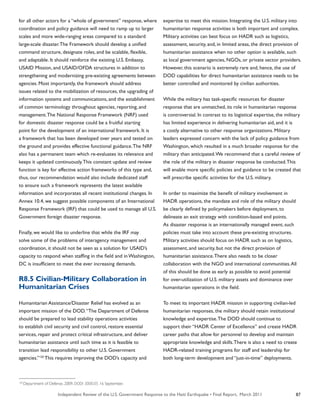 Independent Review of the U.S. Government Response to the Haiti Earthquake • Final Report, March 2011 87
for all other actors for a “whole of government” response, where
coordination and policy guidance will need to ramp up to larger
scales and more wide-ranging areas compared to a standard
large-scale disaster.The Framework should develop a unified
command structure, designate roles, and be scalable, flexible,
and adaptable. It should reinforce the existing U.S. Embassy,
USAID Mission, and USAID/OFDA structures in addition to
strengthening and modernizing pre-existing agreements between
agencies. Most importantly, the framework should address
issues related to the mobilization of resources, the upgrading of
information systems and communications, and the establishment
of common terminology throughout agencies, reporting, and
management.The National Response Framework (NRF) used
for domestic disaster response could be a fruitful starting
point for the development of an international framework. It is
a framework that has been developed over years and tested on
the ground and provides effective functional guidance.The NRF
also has a permanent team which re-evaluates its relevance and
keeps it updated continuously.This constant update and review
function is key for effective action frameworks of this type and,
thus, our recommendation would also include dedicated staff
to ensure such a framework represents the latest available
information and incorporates all recent institutional changes. In
Annex 10.4, we suggest possible components of an International
Response Framework (IRF) that could be used to manage all U.S.
Government foreign disaster response.
Finally, we would like to underline that while the IRF may
solve some of the problems of interagency management and
coordination, it should not be seen as a solution for USAID’s
capacity to respond when staffing in the field and in Washington,
DC is insufficient to meet the ever increasing demands.
R8.5 Civilian-Military Collaboration in
Humanitarian Crises
Humanitarian Assistance/Disaster Relief has evolved as an
important mission of the DOD.“The Department of Defense
should be prepared to lead stability operations activities
to establish civil security and civil control, restore essential
services, repair and protect critical infrastructure, and deliver
humanitarian assistance until such time as it is feasible to
transition lead responsibility to other U.S. Government
agencies.”120
This requires improving the DOD’s capacity and
expertise to meet this mission. Integrating the U.S. military into
humanitarian response activities is both important and complex.
Military activities can best focus on HADR such as logistics,
assessment, security, and, in limited areas, the direct provision of
humanitarian assistance when no other option is available, such
as local government agencies, NGOs, or private sector providers.
However, this scenario is extremely rare and, hence, the use of
DOD capabilities for direct humanitarian assistance needs to be
better controlled and monitored by civilian authorities.
While the military has task-specific resources for disaster
response that are unmatched, its role in humanitarian response
is controversial. In contrast to its logistical expertise, the military
has limited experience in delivering humanitarian aid, and it is
a costly alternative to other response organizations. Military
leaders expressed concern with the lack of policy guidance from
Washington, which resulted in a much broader response for the
military than anticipated.We recommend that a careful review of
the role of the military in disaster response be conducted.This
will enable more specific policies and guidance to be created that
will prescribe specific activities for the U.S. military.
In order to maximize the benefit of military involvement in
HADR operations, the mandate and role of the military should
be clearly defined by policymakers before deployment, to
delineate an exit strategy with condition-based end points.
As disaster response is an internationally managed event, such
policies must take into account these pre-existing structures.
Military activities should focus on HADR such as on logistics,
assessment, and security, but not the direct provision of
humanitarian assistance.There also needs to be closer
collaboration with the NGO and international communities.All
of this should be done as early as possible to avoid potential
for over-utilization of U.S. military assets and dominance over
humanitarian operations in the field.
To meet its important HADR mission in supporting civilian-led
humanitarian responses, the military should retain institutional
knowledge and expertise.The DOD should continue to
support their “HADR Center of Excellence” and create HADR
career paths that allow for personnel to develop and maintain
appropriate knowledge and skills.There is also a need to create
HADR-related training programs for staff and leadership for
both long-term development and “just-in-time” deployments.
120
Department of Defense. 2009. DODI 3000.05. 16 September.
 