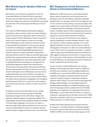 Independent Review of the U.S. Government Response to the Haiti Earthquake • Final Report, March 201188
R8.6 Monitoring the Quality of Aid and
its Impact
Data collection and information management in Haiti was
complicated, difficult, and limited.This led to policy-level
decisions that were often driven by media reports rather than
tactical and strategic information from the field.Also, it prevented
the assessment of the overall quality and efficiency of the U.S.
response.
From within the DART, dedicated staff should be deployed
exclusively to collect, centralize, validate, and report findings to
partners and authorities as appropriate. Specific methods and
standard reports should be developed to meet the operational
needs of the on-ground response, as well as the strategic
needs of Washington and the media.This information should
be systematically shared between U.S. Government agencies
in the field and in Washington. In addition, NGOs receiving
U.S. Government funds through OFDA’s granting process
should be required to conduct assessments using standard
reporting methods and forms. Finally, internationally agreed upon
guidelines (e.g. sample questionnaires, indicators, methodology,
and reporting templates) for rapid needs assessments should
be developed.All donors should agree on this approach and
avoid funding fragmented initiatives that compromise the
overall process, raise expectations, and frustrate beneficiaries.
Tools for rapid evaluation of impact of relief aid on the victims
should be developed to ensure effectiveness of aid and correct
targeting. Ultimately, such tools will enhance the quality and
effectiveness of U.S. Government aid, as well as produce robust
and relevant data for planning and management.The Interagency
Needs Assessment Task Force is a good start to this endeavor
and should include technical institutions, as well as the UN and
NGOs.
An effective common shared information portal is needed
to establish situational awareness among all responding
organizations and governments. Information managers and
specialists should be assigned to manage these websites.Their
responsibilities should include verifying the validity and reliability
of the data before uploading it onto the site. It is better to
have several high quality reports and datasets than to have vast
amounts of questionable information. It is important that this
website be easy to navigate, with clear access to the information.
R8.7 Deployment of U.S. Government
Assets to International Disasters
Deployment of relief resources to an international disaster
location without requests from the host government, the
UN system, and/or the U.S. Embassy is generally unadvisable.
However, there are catastrophic events that can incapacitate one
or more of these structures, making it necessary to deploy relief
supplies to the country without the benefit of rapid assessments
or specified needs.The earthquake in Haiti demonstrated the
need for immediate response without adequate ground-sourced
information on which to base the amount and type of resources
required to meet the immense demand for assistance.
In these rare cases, the U.S. Government must respond as
quickly and effectively as possible. However, efficiency is also
a key element in disaster response, especially so as to avoid
logistical bottlenecks and ensure that the maximum utility of
relief supplies and manpower are able to be used immediately in
country.“More” does not necessarily mean “better” in disaster
response. Sequencing of the shipment, delivery, and utilization of
relief supplies and personnel must be done in a rational manner.
The chaotic nature of the response in Haiti exemplifies the need
to include efficiency in the planning and execution of large-scale
disaster responses by the U.S. Government.
In order to achieve increased effectiveness and maximize
efficiency in future large-scale disaster responses, USAID and
the DOS need to develop a menu of packages available from
the DOD, since it is primarily the DOD which has the unique
capabilities of lift, logistics, manpower, technical assets, and
equipment needed to respond to catastrophic emergency
situations within 24 hours.This menu would include engineering
packages, medical packages, security packages, assessment
packages, logistics packages, and intelligence packages, among
others. Each package would be scalable with built-in flexibility,
depending on the magnitude and complexities of the disaster.
Depending on current needs of the U.S. military to conduct its
on-going war operations, the use of military resources for HADR
operations would have to take into account force readiness and
military demands in its conflict theaters.
Similarly, other federal agencies that have special capacities
for response in international disasters could design packages
to be used in response.These measures could be directed by
USAID and DOS in concert with each federal agency and the
 