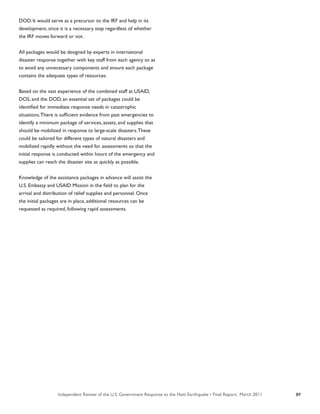 Independent Review of the U.S. Government Response to the Haiti Earthquake • Final Report, March 2011 89
DOD. It would serve as a precursor to the IRF and help in its
development, since it is a necessary step regardless of whether
the IRF moves forward or not.
All packages would be designed by experts in international
disaster response together with key staff from each agency so as
to avoid any unnecessary components and ensure each package
contains the adequate types of resources.
Based on the vast experience of the combined staff at USAID,
DOS, and the DOD, an essential set of packages could be
identified for immediate response needs in catastrophic
situations.There is sufficient evidence from past emergencies to
identify a minimum package of services, assets, and supplies that
should be mobilized in response to large-scale disasters.These
could be tailored for different types of natural disasters and
mobilized rapidly without the need for assessments so that the
initial response is conducted within hours of the emergency and
supplies can reach the disaster site as quickly as possible.
Knowledge of the assistance packages in advance will assist the
U.S. Embassy and USAID Mission in the field to plan for the
arrival and distribution of relief supplies and personnel. Once
the initial packages are in place, additional resources can be
requested as required, following rapid assessments.
 