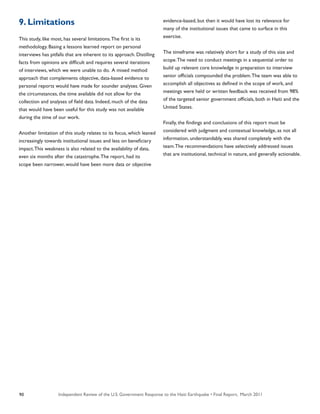 Independent Review of the U.S. Government Response to the Haiti Earthquake • Final Report, March 201190
9. Limitations
This study, like most, has several limitations.The first is its
methodology. Basing a lessons learned report on personal
interviews has pitfalls that are inherent to its approach. Distilling
facts from opinions are difficult and requires several iterations
of interviews, which we were unable to do. A mixed method
approach that complements objective, data-based evidence to
personal reports would have made for sounder analyses. Given
the circumstances, the time available did not allow for the
collection and analyses of field data. Indeed, much of the data
that would have been useful for this study was not available
during the time of our work.
Another limitation of this study relates to its focus, which leaned
increasingly towards institutional issues and less on beneficiary
impact.This weakness is also related to the availability of data,
even six months after the catastrophe.The report, had its
scope been narrower, would have been more data or objective
evidence-based, but then it would have lost its relevance for
many of the institutional issues that came to surface in this
exercise.
The timeframe was relatively short for a study of this size and
scope.The need to conduct meetings in a sequential order to
build up relevant core knowledge in preparation to interview
senior officials compounded the problem.The team was able to
accomplish all objectives as defined in the scope of work, and
meetings were held or written feedback was received from 98%
of the targeted senior government officials, both in Haiti and the
United States.
Finally, the findings and conclusions of this report must be
considered with judgment and contextual knowledge, as not all
information, understandably, was shared completely with the
team.The recommendations have selectively addressed issues
that are institutional, technical in nature, and generally actionable.
 
