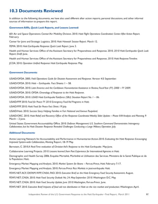 Independent Review of the U.S. Government Response to the Haiti Earthquake • Final Report, March 2011 97
10.3 Documents Reviewed
In addition to the following documents, we have also used different after action reports, personal discussions, and other informal
sources of information to prepare this report.
Government AARs, Quick Look Reports, and Lessons Learned:
601 Air and Space Operations Center/Air Mobility Division. 2010. Haiti Flight Operations Coordination Center:After Action Report.
February.
Center for Joint and Strategic Logistics. 2010. Haiti Hotwash Session Report. March 12.
FEMA. 2010. Haiti Earthquake Response: Quick Look Report. June 3.
Health and Human Services: Office of the Assistant Secretary for Preparedness and Response. 2010. 2010 Haiti Earthquake: Quick Look
Report. Draft. June.
Health and Human Services: Office of the Assistant Secretary for Preparedness and Response. 2010. Haiti ResponseTimeline.
JCOA. 2010. Operation Unified Response: Haiti Earthquake Response. May.
Government Documents:
USAID/OFDA. 2005. Field Operations Guide for Disaster Assessment and Response. Version 4.0. September.
USAID/OFDA. 2010. Haiti – Earthquake. Fact Sheets: 1 – 58.
USAID/OFDA. 2010. Latin America and the Caribbean: Humanitarian Assistance in Review, FiscalYear (FY) 2000 – FY 2009.
USAID/OFDA. 2010. OFDA: Chronology of Response to the Haiti Response.
USAID/OFDA. 2010. USAID Haiti EarthquakeTaskforce: (SBU) Situation Report No. 1 – 86.
USAID/FFP. 2010. Food for Peace FY 2010 Emergency Food Aid Programs in Haiti.
USAID/FFP. 2010. Haiti: Food for Peace Fact Sheet. 19 July.
USAID/Haiti. 2010. Success Story: Helping Families in Fort National and Avenue Poupelard.
USAID/ORC. 2010. Haiti Relief and Recovery: Office of the Response CoordinatorWeekly Slide Update – Phase II/III Analysis and Planning. 9
March – 2 June.
United States Government Accountability Office. 2010. Defense Management: U.S. Southern Command Demonstrates Interagency
Collaboration, but Its Haiti Disaster Response Revealed Challenges Conducting a Large Military Operation. July.
Additional Documents:
Active Learning Network for Accountability and Performance in Humanitarian Action.2010. Evaluating the Haiti Response: Encouraging
Improved System-wide Collaboration, Meeting Report. 18-19 May.
Bernstein, C. 2010.A Real-Time evaluation of Christian Aid’s Response to the Haiti Earthquake. May-June.
Collaborative Learning Projects. 2010. Lessons learned from Past Experience for International Agencies in Haiti.
Demographic and Health Survey. 2006. Enquête Mortalité, Morbidité et Utilisation des Services. Ministère de la Santé Publique et de
la Population. Haiti.
Emergency Market Mapping and Analysis. 2010. Market System for Beans – Port-au-Prince, Haiti. February 7-17.
Emergency Market Mapping and Analysis. 2010. Port-au-Prince Rice Markets in post-earthquake Haiti.
FEWS NET,ACF, OXFAM,WFP, CNSA, FAO. 2010. Executive Brief on the Haiti Emergency Food Security Assessment. August.
FEWS NET, CNSA. 2010. Haiti Food Security Outlook No. 24: May-September 2010. Washington D.C. May.
FEWS NET, CNSA. 2010. Haiti Food Security Update: June 2010.Washington, Port-au-Prince. June.
FEWS NET. 2010. Executive Brief: Impacts of food aid rice distribution in Haiti on the rice market and production. Washington.April.
 