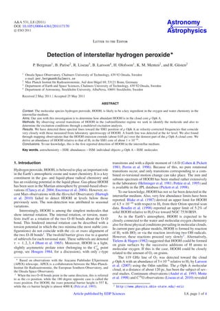 A&A 531, L8 (2011)                                                                                               Astronomy
DOI: 10.1051/0004-6361/201117170                                                                                  &
c ESO 2011                                                                                                       Astrophysics
                                                            Letter to the Editor


                         Detection of interstellar hydrogen peroxide
               P. Bergman1 , B. Parise2 , R. Liseau3 , B. Larsson4 , H. Olofsson1 , K. M. Menten2 , and R. Güsten2

      1
          Onsala Space Observatory, Chalmers University of Technology, 439 92 Onsala, Sweden
          e-mail: per.bergman@chalmers.se
      2
          Max Planck Institut für Radioastronomie, Auf dem Hügel 69, 53121 Bonn, Germany
      3
          Department of Earth and Space Sciences, Chalmers University of Technology, 439 92 Onsala, Sweden
      4
          Department of Astronomy, Stockholm University, AlbaNova, 10691 Stockholm, Sweden

      Received 2 May 2011 / Accepted 25 May 2011

                                                                   ABSTRACT

      Context. The molecular species hydrogen peroxide, HOOH, is likely to be a key ingredient in the oxygen and water chemistry in the
      interstellar medium.
      Aims. Our aim with this investigation is to determine how abundant HOOH is in the cloud core ρ Oph A.
      Methods. By observing several transitions of HOOH in the (sub)millimeter regime we seek to identify the molecule and also to
      determine the excitation conditions through a multilevel excitation analysis.
      Results. We have detected three spectral lines toward the SM1 position of ρ Oph A at velocity-corrected frequencies that coincide
      very closely with those measured from laboratory spectroscopy of HOOH. A fourth line was detected at the 4σ level. We also found
      through mapping observations that the HOOH emission extends (about 0.05 pc) over the densest part of the ρ Oph A cloud core. We
      derive an abundance of HOOH relative to that of H2 in the SM1 core of about 1 × 10−10 .
      Conclusions. To our knowledge, this is the ﬁrst reported detection of HOOH in the interstellar medium.
      Key words. astrochemistry – ISM: abundances – ISM: individual objects: ρ Oph A – ISM: molecules



1. Introduction                                                            transitions and with a dipole moment of 1.6 D (Cohen & Pickett
                                                                           1981; Perrin et al. 1996). Because of this, no pure rotational
Hydrogen peroxide, HOOH, is believed to play an important role             transitions occur, and only transitions corresponding to a com-
in the Earth’s atmospheric ozone and water chemistry. It is a key          bined ro-torsional motion change can take place. The mm and
constituent in the gas- and liquid-phase radical chemistry and             submm spectrum of HOOH has been studied rather extensively
has an oxidizing potential in the liquid phase. Gas-phase HOOH             in the laboratory (Helminger et al. 1981; Petkie et al. 1995) and
has been seen in the Martian atmosphere by ground-based obser-             is available in the JPL database (Pickett et al. 1998).
vations (Clancy et al. 2004; Encrenaz et al. 2004). However, re-               To our knowledge, HOOH has not so far been detected in the
cent Mars observations with the Herschel Observatory (Hartogh              interstellar medium. Also, very few abundance limits have been
et al. 2010) failed to detect HOOH at levels below those                   reported. Blake et al. (1987) derived an upper limit for HOOH
previously seen. The non-detection was attributed to seasonal              of 4.5 × 10−10 with respect to H2 from their Orion spectral scan
variations.                                                                data. Boudin et al. (1998) reported an upper limit of 5.2% of
    Interestingly, HOOH is among the simplest molecules that               solid HOOH relative to H2 O ice toward NGC 7538 IRS9.
show internal rotation. The internal rotation, or torsion, mani-               As in the Earth’s atmosphere, HOOH is expected to be
fests itself as a rotation of the two O–H bonds about the O–O              closely connected to the water and molecular oxygen chemistry
bond. This hindered internal rotation can be described with a
                                                                           also for those physical conditions prevailing in molecular clouds.
torsion potential in which the two minima (the most stable con-            In current pure gas-phase models, HOOH is formed by reaction
ﬁgurations) do not coincide with the cis or trans alignment of             of H2 with HO2 or via the reaction involving two OH radicals.
the two O–H bonds1 . The twofold barrier gives rise to a quartet           However, these reactions proceed very slowly2 . Alternatively,
of sublevels for each torsional state. These sublevels are denoted         Tielens & Hagen (1982) suggested that HOOH could be formed
τ = 1, 2, 3, 4 (Hunt et al. 1965). Moreover, HOOH is a light,              on grain surfaces by the successive additions of H atoms to
                                                           †
slightly asymmetric prolate rotor (belonging to the C2h point              molecular oxygen. If this is the case, HOOH could be closely
group, see Hougen 1984, for a discussion), with only c-type                related to the amount of O2 on grains.
                                                                               The 119 GHz line of O2 was detected toward the cloud
     Based on observations with the Atacama Pathﬁnder EXperiment           ρ Oph A with an abundance of 5 ×10−8 relative to H2 by Larsson
(APEX) telescope. APEX is a collaboration between the Max-Planck-          et al. (2007) using the Odin satellite. The ρ Oph A molecular
Institut für Radioastronomie, the European Southern Observatory, and
the Onsala Space Observatory.
                                                                           cloud, at a distance of about 120 pc, has been the subject of sev-
 1
   When the two O–H bonds point in the same direction, this is referred
                                                                           eral studies. Continuum observations (André et al. 1993; Motte
to as the cis position, while the 180 degree opposite case is called the   et al. 1998) and C18 O observations (Liseau et al. 2010) revealed
trans position. For HOOH, the trans potential barrier height is 557 K,
                                                                           2
while the cis barrier height is almost 4000 K (Pelz et al. 1993).              http://www.physics.ohio-state.edu/~eric

                                             Article published by EDP Sciences                                               L8, page 1 of 4
 
