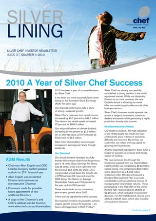 SILVER CHEF INVESTOR NEWSLETTER
ISSUE 3 | QUARTER 4 2010
2010 A Year of Silver Chef Success
2010 has been a year of accomplishments
for Silver Chef.
It has been our most successful year since
listing on the Australian Stock Exchange
(ASX) five years ago.
Our financial performance tells a story
of strong, sustained growth.
Silver Chef’s revenues from rental income
increased by 40.7 percent to $49.1 million.
The value of our rental assets increased
37 percent to $109.5 million.
Our net profit before tax almost doubled,
increasing by 91 percent to $7.5 million.
On an after-tax basis, profit increased by
53 percent to $5.5 million.
Silver Chef shareholders have enjoyed
increases in earnings per share through
dividends.
Our Dividend
Our annual dividend increased to a fully-
franked 18 cents per share from the previous
year’s 14 cents. Basic Earnings Per Share
was 28 cents, a rise of 24.4 percent from
the previous 22.5 cents per share. On a
compounded annual basis, the growth rate
in EPS has been 23.1 percent since the
2005 listing. Our Return on Average
Shareholder Funds was 27.6 percent for
the year, up from 25.6 percent.
These results build on our consistent,
year-on-year growth since 2007.
There are key ingredients to this success.
Our business model is structured to achieve
organic growth across the business – we
have a strong product in Rent-Try-Buy®
.
Silver Chef has already successfully
established a strong position in the rental
equipment market. While our Hospitality
Division is our core business, the new
GoGetta brand is showing our rental
offer can create opportunities across other
business sectors.
Silver Chef’s business model spreads risk
across a range of customers, contracts,
dealers and assets while generating a highly
predictive, annuity-style income.
Resilient Business Model
Our model is resilient. The high utilisation
of our rental assets has meant we have
continued to grow in times of economic
difficulty and recovery. By renting, our
customers can retain working capital for
growing their businesses.
Another important ingredient in Silver Chef’s
recipe for success is a secure and steady
stream of funding.
We have achieved this through the
impressive support from our shareholders.
Last November we completed a $6.53 million
capital raising. This comprised a $2.5 million
share placement as a $4.03 million
entitlement offer. We also introduced a
Dividend Reinvestment Plan to provide
shareholders with an additional avenue of
managing their shareholder returns. Those
participating in the first DRP, at the end of
the first half, received shares allotted at
$2.25 each, which included a five percent
discount. For the final dividend, shares were
allotted at $2.87 each, which also included
a five percent discount.
SILVER
LINING
AGM Results
•	Chairman Allan English and CEO
Charles Gregory confirm positive
outlook for 2011 financial year
•	Allan English was re-elected
Director and continues as
non-executive Chairman
•	Provisions made for possible
future appointment of two
additional Directors
•	A copy of the Chairman’s and
CEO’s address can be found at
www.silverchef.com.au/shareholders
Continued page 2
CEO Charles Gregory out in the field
 