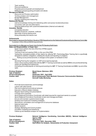 10 | Page
 Team working
 Personal excellence
 Proactive personal growth and development
 Reflecting company guiding principles and values
Management Results
 Resource and Process optimisation
 Territory analysis and management
 Budget Management
 Regular reviewing and measuring
Relationship Results
 Internal knowledge sharing and networking within and across functions/business
 Connection with own and other teams
 Working relationships with customers/stakeholders (Internal and external)
Innovation Results
 Complexity reduction
 Develop processes, practices, methods
 New ways of doing existing work
 Drive productivity and reduce cost
Achievements
Nominated to represent the Northern Gauteng CRM Department on the National Employment Equity Steering Committee
 Custodian of the LRA and BCEA requirements
Nominated by my Manager as Super User for the PS Gauteng North team
Roles and Responsibilities of Super User:
 Super Users perform the role of first line of IPAQ support.
 IT specialist role
 Training of new and existing CRA's on the use of the IPAQ.
 Testing the competency levels of their teams by utilising TBT (Technology Base Training that is specifically
designed to address navigation), collating the results and reporting on progress.
 Rolling out any enhancements or changes to the system or hardware to their
teams.
 Assisting/Training the navigation on CEP and to lead by example.
 Have a close working relationship with the AMP IT Training Coordinator as well as MSM to ensure thatall training
needs are identified and addressed.
 Compiling ofmonthlyreports on training and sending it to AMP IT Training Coordinator and MSM, by end of the
cycle.
Previous Employer: Brand House (Guinness UDV)
Type of Industry: FMCG
Period of Employment: September 2001 - April 2004
Position Held: Brand Ambassador/ Field Marketer/ Consumer Communication Relations;
Smirnoff Vodka Marketing
Duties:
 Promote brand awareness and knowledge
 Liaison with other brands
 Plan and implement promotional ventures
 Execution of Brand related initiatives
 Regular report writing and presentations
 Compile work schedules
 Assist Regional Promotions Coordinator with detail required for organised events to succeed
 Assist Regional Promotions Coordinator to train and manage promoters
 Ensure and maintain supreme brand image
 Develop and implement marketing strategies
 Recruitment, compilation and management of consumer database
 National trade visits
 Market research
 Strategic Marketing and Communication
 Innovation marketing and advertising
 Follow-up and feedback analysis for implementation
Previous Employer: National Intelligence Coordinating Committee (NICOC); National Intelligence
Agency (NIA)
Type of Industry: Government
Period of Employment: 1 February 2003 - December 2004
Position Held: Staff Officer for Analysis, Interpretation & Production Component
Duties:
 