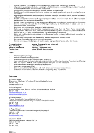 11 | Page
 Internal Clearance Processes and product flow through weekly review of Production Schedule;
 Align planning ofcomponent activities according to scheduleclearance process atManagement Level mustbuild
in timelines for feedback and clearance in Component
 Coordination, administration and flow of products between all stakeholders
 Establish and maintain appropriate internal controls and reporting systems in order to meet performance
expectations
 Ensure proper management of records by filing and record keeping in compliance with the National Archives Act
of South Africa
 Establishment and maintenance of register of document flow from Component Head's Office to NICOC
Management, Unit Heads and Departments
 Provide system for and support to Head Assessments & Estimates in monitoringoffunctioning ofthe Component
 Provide personal assistance to the General Manager in attending to official matters on a daily basis and on
personnel matters upon request
 Prioritising and minimising the workload of General Manager
 Follow up on decisions taken (ad hoc, meetings) by converting them into Action Plans; monitoring the
implementation ofthe action steps,eventuallydetermine whether objectives were metand give regular feedback.
 Liaison with NICOC Nodal Points and relevant Top Management in Departments
 Liaise with the Client Liaison administrator in the Coordinator's office in relation to Client needs and delivery on
client requests
 Coordinating, in conjunction with the secretary, the daily obligations of the office bearer
 Do internet searches and act as an information specialist
 Provide admin support to Component Head in relation to preparation of tasking to the Unit Heads.
Previous Employer: National Employers Forum; Labournet
Type of Industry: Labour Relations
Period of Employment: July 2001 - September 2002
Position Held: Labour Official/ Representative
Duties:
 Chair disciplinary hearings
 Performance evaluation programmes
 Ensure Labour Policies and Regulations are adhered to
 Awareness drives and enforcement ofcode ofconductinitiatives (Planning, Managing, Presentation and Training)
 Plan and organise HR & LR workshops for company managers and their employees
 Compile company HR & labour audits (e.g. Organograms)
 Represent companies at CCMA
 Liaison, consultation and negotiation with Trade Unions and employee representatives
 Settlement of various labour disputes; Collective bargaining; Wage negotiations
References
Mr Godfrey Seleka
Chairperson of the Board of Trustees of Hosmed Medical Scheme
082 837 6897
godfreys@mvsa.co.za
Mr Jasper Ngobeni
Vice Chairperson of the Board of Trustees of Hosmed Medical Scheme
082 571 3888
jasper@hosmedical.co.za
jasperngobeni@yahoo.com
Mr Fanuel Sibanda
Finance Consultant for Hosmed Medical Scheme
Chief Executive of EECSA Consulting Chartered Certified Accountants
082 501 3936
071 754 4633
sibandaf@eecsa.co.za
Mr Roger Stringer
Commercial Director: e-KwikBuild Housing Company (Pty) Ltd
(021) 931 8130
071 8861 816
stringer@lonrho.com
Ms Jeannie Broad
Regional Sales Manager: Waltons (Pty) Ltd
(021) 44 22 1000
086 511 1264
082 414 5105
 