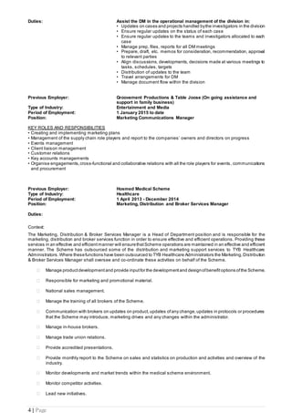 4 | Page
Duties: Assist the DM in the operational management of the division in:
• Updates on cases and projects handled bythe investigators in the division
• Ensure regular updates on the status of each case
• Ensure regular updates to the teams and investigators allocated to each
case
• Manage prep, files, reports for all DM meetings
• Prepare, draft, etc. memos for consideration, recommendation, approval
to relevant parties
• Align discussions, developments, decisions made at various meetings to
tasks, schedules, targets
• Distribution of updates to the team
• Travel arrangements for DM
• Manage document flow within the division
Previous Employer: Groovement Productions & Table Joose (On going assistance and
support in family business)
Type of Industry: Entertainment and Media
Period of Employment: 1 January 2015 to date
Position: Marketing Communications Manager
KEY ROLES AND RESPONSIBILITIES
• Creating and implementing marketing plans
• Management of the supply chain role players and report to the companies’ owners and directors on progress
• Events management
• Client liaison management
• Customer relations
• Key accounts managements
• Organise engagements,cross-functional and collaborative relations with all the role players for events, communications
and procurement
Previous Employer: Hosmed Medical Scheme
Type of Industry: Healthcare
Period of Employment: 1 April 2013 - December 2014
Position: Marketing, Distribution and Broker Services Manager
Duties:
Context:
The Marketing, Distribution & Broker Services Manager is a Head of Department position and is responsible for the
marketing, distribution and broker services function in order to ensure effective and efficient operations. Providing these
services in an effective and efficient manner will ensurethatScheme operations are maintained in an effective and efficient
manner. The Scheme has outsourced some of the distribution and marketing support services to TYB Healthcare
Administrators. Where thesefunctions have been outsourced to TYB Healthcare Administrators the Marketing, Distribution
& Broker Services Manager shall oversee and co-ordinate these activities on behalf of the Scheme.
 Manage productdevelopment and provide inputfor the development and designofbenefit options ofthe Scheme.
 Responsible for marketing and promotional material.
 National sales management.
 Manage the training of all brokers of the Scheme.
 Communication with brokers on updates on product,updates ofany change, updates in protocols or procedures
that the Scheme may introduce, marketing drives and any changes within the administrator.
 Manage in-house brokers.
 Manage trade union relations.
 Provide accredited presentations.
 Provide monthly report to the Scheme on sales and statistics on production and activities and overview of the
industry.
 Monitor developments and market trends within the medical scheme environment.
 Monitor competitor activities.
 Lead new initiatives.
 