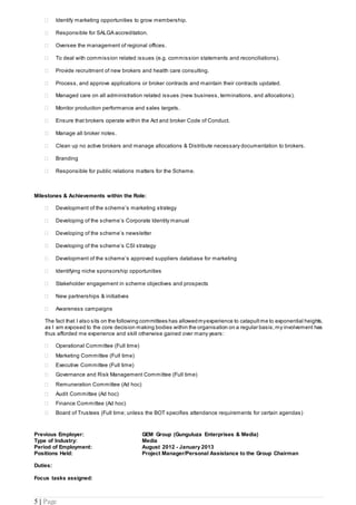 5 | Page
 Identify marketing opportunities to grow membership.
 Responsible for SALGA accreditation.
 Oversee the management of regional offices.
 To deal with commission related issues (e.g. commission statements and reconciliations).
 Provide recruitment of new brokers and health care consulting.
 Process, and approve applications or broker contracts and maintain their contracts updated.
 Managed care on all administration related issues (new business, terminations, and allocations).
 Monitor production performance and sales targets.
 Ensure that brokers operate within the Act and broker Code of Conduct.
 Manage all broker notes.
 Clean up no active brokers and manage allocations & Distribute necessary documentation to brokers.
 Branding
 Responsible for public relations matters for the Scheme.
Milestones & Achievements within the Role:
 Development of the scheme’s marketing strategy
 Developing of the scheme’s Corporate Identity manual
 Developing of the scheme’s newsletter
 Developing of the scheme’s CSI strategy
 Development of the scheme’s approved suppliers database for marketing
 Identifying niche sponsorship opportunities
 Stakeholder engagement in scheme objectives and prospects
 New partnerships & initiatives
 Awareness campaigns
The fact that I also sits on the following committees has allowedmyexperience to catapult me to exponential heights,
as I am exposed to the core decision making bodies within the organisation on a regular basis;my involvement has
thus afforded me experience and skill otherwise gained over many years:
 Operational Committee (Full time)
 Marketing Committee (Full time)
 Executive Committee (Full time)
 Governance and Risk Management Committee (Full time)
 Remuneration Committee (Ad hoc)
 Audit Committee (Ad hoc)
 Finance Committee (Ad hoc)
 Board of Trustees (Full time; unless the BOT specifies attendance requirements for certain agendas)
Previous Employer: GEM Group (Gunguluza Enterprises & Media)
Type of Industry: Media
Period of Employment: August 2012 - January 2013
Positions Held: Project Manager/Personal Assistance to the Group Chairman
Duties:
Focus tasks assigned:
 