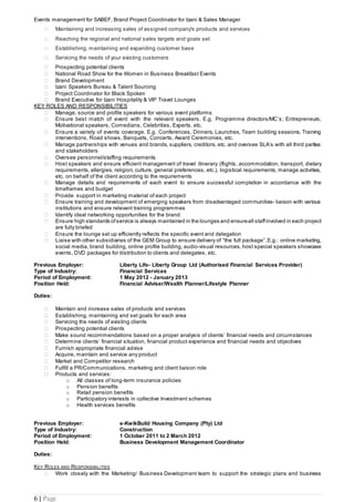 6 | Page
Events management for SABEF, Brand Project Coordinator for Izani & Sales Manager
 Maintaining and increasing sales of assigned company's products and services
 Reaching the regional and national sales targets and goals set
 Establishing, maintaining and expanding customer base
 Servicing the needs of your existing customers
 Prospecting potential clients
 National Road Show for the Women in Business Breakfast Events
 Brand Development
 Izani Speakers Bureau & Talent Sourcing
 Project Coordinator for Black Spoken
 Brand Executive for Izani Hospitality & VIP Travel Lounges
KEY ROLES AND RESPONSIBILITIES
 Manage, source and profile speakers for various event platforms
 Ensure best match of event with the relevant speakers. E.g. Programme directors/MC’s; Entrepreneurs,
Motivational speakers, Comedians, Celebrities, Experts, etc.
 Ensure a variety of events coverage. E.g. Conferences, Dinners, Launches, Team building sessions, Training
interventions, Road shows, Banquets, Concerts, Award Ceremonies, etc.
 Manage partnerships with venues and brands, suppliers, creditors, etc. and oversee SLA’s with all third parties
and stakeholders
 Oversee personnel/staffing requirements
 Host speakers and ensure efficient management of travel itinerary (flights, accommodation, transport, dietary
requirements, allergies, religion, culture, general preferences, etc.), logistical requirements, manage activities,
etc. on behalf of the client according to the requirements
 Manage details and requirements of each event to ensure successful completion in accordance with the
timeframes and budget
 Provide support in marketing material of each project
 Ensure training and development of emerging speakers from disadvantaged communities- liaison with various
institutions and ensure relevant training programmes
 Identify ideal networking opportunities for the brand
 Ensure high standards ofservice is always maintained in the lounges and ensureall staffinvolved in each project
are fully briefed
 Ensure the lounge set up efficiently reflects the specific event and delegation
 Liaise with other subsidiaries of the GEM Group to ensure delivery of “the full package”.E.g.: online marketing,
social media, brand building, online profile building, audio-visual resources, host special speakers showcase
events, DVD packages for distribution to clients and delegates, etc.
Previous Employer: Liberty Life- Liberty Group Ltd (Authorised Financial Services Provider)
Type of Industry: Financial Services
Period of Employment: 1 May 2012 - January 2013
Position Held: Financial Adviser/Wealth Planner/Lifestyle Planner
Duties:
 Maintain and increase sales of products and services
 Establishing, maintaining and set goals for each area
 Servicing the needs of existing clients
 Prospecting potential clients
 Make sound recommendations based on a proper analysis of clients’ financial needs and circumstances
 Determine clients’ financial situation, financial product experience and financial needs and objectives
 Furnish appropriate financial advise
 Acquire, maintain and service any product
 Market and Competitor research
 Fulfill a PR/Communications, marketing and client liaison role
 Products and services:
o All classes of long-term insurance policies
o Pension benefits
o Retail pension benefits
o Participatory interests in collective Investment schemes
o Health services benefits
Previous Employer: e-KwikBuild Housing Company (Pty) Ltd
Type of Industry: Construction
Period of Employment: 1 October 2011 to 2 March 2012
Position Held: Business Development Management Coordinator
Duties:
KEY ROLES AND RESPONSIBILITIES
 Work closely with the Marketing/ Business Development team to support the strategic plans and business
 