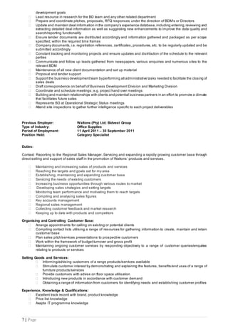 7 | Page
development goals
 Lead resource in research for the BD team and any other related department
 Prepare and coordinate pitches, proposals, RFQ responses under the direction of BDM’s or Directors
 Update and maintain deal information in the company’s experience database, including entering,reviewing and
extracting detailed deal information as well as suggesting new enhancements to improve the data quality and
search/reporting functionality
 Ensure tender documents are distributed accordingly and information gathered and packaged as per scope
specified; within the required time frames
 Company documents, i.e. registration references, certificates, procedures, etc. to be regularly updated and be
submitted accordingly
 Constant tracking and monitoring projects and ensure updates and distribution of the schedule to the relevant
parties
 Communicate and follow up leads gathered from newspapers, various enquiries and numerous sites to the
relevant BDM
 Maintenance of all new client documentation and set up material
 Proposal and tender support
 Supportthe business development team byperforming all administrative tasks needed to facilitate the closing of
sales deals
 Draft correspondence on behalf of Business Development Division and Marketing Division
 Coordinate and schedule meetings; e.g. project hand over meetings
 Building and maintain relationships with clients and potential business partners in an effort to promote a climate
that facilitates future sales
 Represents BD at Operational Strategic Status meetings
 Attend site inspections to gather further intelligence specific to each project deliverables
Previous Employer: Waltons (Pty) Ltd; Bidvest Group
Type of Industry: Office Supplies
Period of Employment: 11 April 2011 – 30 September 2011
Position Held: Category Specialist
Duties:
Context: Reporting to the Regional Sales Manager. Servicing and expanding a rapidly growing customer base through
direct selling and support of sales staff in the promotion of Waltons’ products and services.
 Maintaining and increasing sales of products and services
 Reaching the targets and goals set for my area
 Establishing, maintaining and expanding customer base
 Servicing the needs of existing customers
 Increasing business opportunities through various routes to market
 Developing sales strategies and setting targets
 Monitoring team performance and motivating them to reach targets
 Compiling and analysing sales figures
 Key accounts management
 Regional sales management
 Collecting customer feedback and market research
 Keeping up to date with products and competitors
Organising and Controlling Customer Base:
 Arrange appointments for calling on existing or potential clients
 Compiling contact lists utilising a range of resources for gathering information to create, maintain and retain
customer base
 Plan sales pitch/services presentations to prospective customers
 Work within the framework of budget turnover and gross profit
 Maintaining ongoing customer services by responding objectively to a range of customer queries/enquiries
relating to products or services
Selling Goods and Services:
 Informing/advising customers of a range products/services available
 Stimulate customer interest by demonstrating and explaining the features, benefits/end uses of a range of
furniture products/services
 Provide customers with advise on floor space utilisation
 Introducing new products in accordance with customer demand
 Obtaining a range of information from customers for identifying needs and establishing customer profiles
Experience, Knowledge & Qualifications:
 Excellent track record with brand, product knowledge
 Price list knowledge
 Axapta IT programme knowledge
 