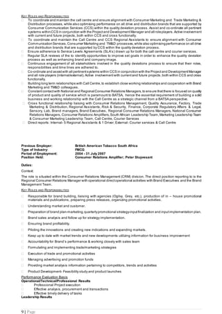 9 | Page
KEY ROLES AND RESPONSIBILITIES
 To coordinate and maintain the call centre and ensure alignment with Consumer Marketing and Trade Marketing &
Distribution processes, while also optimising performance on all drive and distribution brands that are supported by
Consumer Communication Services (CCS) within the quality deviation process. Assist and co-ordinate all pertinent
systems withinCCS in conjunction with the Projectand Development Manager and all roleplayers.Active involvement
with current and future projects, both within CCS and cross functionally.
 To coordinate and maintain the Call Centre and CCS Regional Assistants to ensure alignment with Consumer
CommunicationServices,Consumer Marketing and TM&D processes, while also optimisingperformance on all drive
and distribution brands that are supported by CCS within the quality deviation process.
 Ensure adherence to Service Levels Agreements (SLA’s) drawn up for both the call centre and courier services.
 Regular SLA reviews of the to identify opportunities to improve set goals in order to enhance the quality deviation
process as well as enhancing brand and company image.
 Continuous engagement of all stakeholders involved in the quality deviations process to ensure that their roles,
responsibilities and time lines are adhered to.
 Co-ordinate and assistwith all pertinent systems within CCS in conjunctionwith the Projectand Development Manager
and all role players (internal/external). Active involvement with currentand future projects,both within CCS and cross
functionally.
 Building long term relationships with Call Centre,to establish close working relationships and cooperation with Brand
Marketing and TM&D colleagues.
 Constant contactwith National and RegionalConsumer Relations Managers, to ensure thatthere is focused on quality
of product and quality of service which is paramount to BATSA, hence the essential requirement of building a solid
business and working relationship with the Call Centre as a strategic channel from a BATSA perspective.
 Cross functional relationship liaising with Consumer Relations Management, Quality Assurance, Factory, Trade
Marketing & Distribution, Regional Assistants, Risk & Security, Finance, Corporate Regulatory Affairs & Legal,
Sensory, Lab, Brand managers, Brand Executives, Regional Consumer Relations Managers, National Consumer
Relations Managers, Consumer Relations Amplifiers, South African Leadership Team,Marketing Leadership Team
& Consumer Marketing Leadership Team, Call Centre, Courier Services
 Direct reports: Internal- 5 Regional Assistants & 1 Driver; External- Courier services & Call Centre
Previous Employer: British American Tobacco South Africa
Type of Industry: FMCG
Period of Employment: 2004 - 31 July 2007
Position Held: Consumer Relations Amplifier; Peter Stuyvesant
Duties:
Context:
The role is situated within the Consumer Relations Management (CRM) division. The direct position reporting to is the
Regional Consumer Relations Manager with operational directoperational activities with Brand Executives and the Brand
Management Team.
KEY ROLES AND RESPONSIBILITIES
 Responsible for brand building, liaising with agencies (Ogilvy, Grey, etc.), production of in – house promotional
materials and publications, preparing press releases, organizing promotional activities.
 Understanding market and customer.
 Preparation of brand plan-marketing,quarterlypromotional strategy-inputfinalization and inputimplementation plan.
 Brand sales analysis and follow up for strategy implementation.
 Ensuring brand profitability.
 Piloting the innovations and creating new indications and expanding markets.
 Keep up to date with market trends and new developments utilizing information for business improvement
 Accountability for Brand’s performance & working closely with sales team
 Formulating and implementing trade/marketing strategies
 Execution of trade and promotional activities
 Managing advertising and promotion funds
 Providing market analysis information pertaining to competitors, trends and activities
 Product Development- Feasibility study and product launches
Performance Evaluation Basis
Operational/Technical/Professional Results
 Professional Project execution
 Effective analysis, procurement and transactions
 Effective timely delivery of tasks
Leadership Results
 