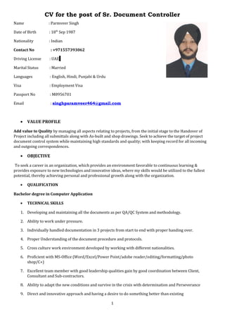 CV for the post of Sr. Document Controller
Name : Parmveer Singh
Date of Birth : 18th
Sep 1987
Nationality : Indian
Contact No : +971557393062
Driving License : UAE
Marital Status : Married
Languages : English, Hindi, Punjabi & Urdu
Visa : Employment Visa
Passport No : M8956701
Email : singhparamveer464@gmail.com
• VALUE PROFILE
Add value to Quality by managing all aspects relating to projects, from the initial stage to the Handover of
Project including all submittals along with As-built and shop drawings. Seek to achieve the target of project
document control system while maintaining high standards and quality; with keeping record for all incoming
and outgoing correspondences.
• OBJECTIVE
To seek a career in an organization, which provides an environment favorable to continuous learning &
provides exposure to new technologies and innovative ideas, where my skills would be utilized to the fullest
potential, thereby achieving personal and professional growth along with the organization.
• QUALIFICATION
Bachelor degree in Computer Application
• TECHNICAL SKILLS
1. Developing and maintaining all the documents as per QA/QC System and methodology.
2. Ability to work under pressure.
3. Individually handled documentation in 3 projects from start to end with proper handing over.
4. Proper Understanding of the document procedure and protocols.
5. Cross culture work environment developed by working with different nationalities.
6. Proficient with MS-Office (Word/Excel/Power Point/adobe reader/editing/formatting/photo
shop/C+)
7. Excellent team member with good leadership qualities gain by good coordination between Client,
Consultant and Sub-contractors.
8. Ability to adapt the new conditions and survive in the crisis with determination and Perseverance
9. Direct and innovative approach and having a desire to do something better than existing
1
 