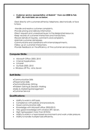  Customer service representative at Mobinil " From Jan 2008 to Feb
2009 , My main tasks are as below:
-Deal directly with customers either by telephone, electronically or face
to face.
-Handle and resolve customer complaints.
-Provide pricing and delivery information.
-Direct requests and unresolved issues to the designated resource.
-Keep records of customer interactions and transactions.
-Record details of inquiries, comments and complaints.
-Maintain customer databases.
-Communicate and coordinate with internal departments.
-Follow up on customer interactions.
-Provide feedback on the efficiency of the customer service process.
ComputerSkills:
 Microsoft Office 2003, 2010
 Internet Applications
 Intranet
 Outlook 2003, 2010
 Windows XP Pro, vista, Seven
Soft Skills:
Communication Skills
Presentation Skills
Technical Business Writing
Problem Solving & Decision Making
Sales & Marketing Management
Customer Service
Qualifications:
 Ability to work in shift basis.
 Compliance with policies and procedures.
 Good communication skills.
 Knowledge with Microsoft office 2003/2010.
 Very good knowledge with windows XP/ Seven.
 High typing speed more than 50 W/M.
 Ability to work in a team based environments and work under pressure.
 Ability to handle multiple tasks efficiently.
 