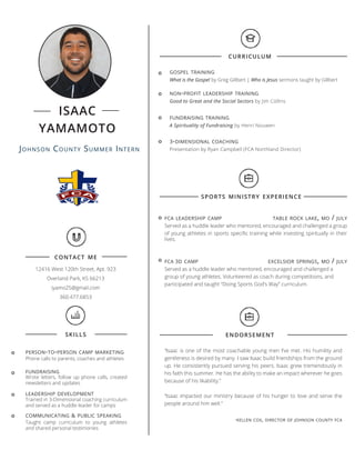 Johnson County Summer Intern
isaac
yamamoto
contact me
12416 West 120th Street, Apt. 923
Overland Park, KS 66213
iyamo25@gmail.com
360.477.6853
curriculum
gospel training
What is the Gospel by Greg Gillbert | Who is Jesus sermons taught by Gillbert
non-profit leadership training
Good to Great and the Social Sectors by Jim Collins
sports ministry experience
fca leadership camp	 table rock lake, mo / july
Served as a huddle leader who mentored, encouraged and challenged a group
of young athletes in sports specific training while investing spiritually in their
lives.
fca 3d camp	 excelsior springs, mo / july
Served as a huddle leader who mentored, encouraged and challenged a
group of young athletes. Volunteered as coach during competitions, and
participated and taught “Doing Sports God’s Way” curriculum.
skills endorsement
fundraising training
A Spirituality of Fundraising by Henri Nouwen
“Isaac is one of the most coachable young men I’ve met. His humility and
gentleness is desired by many. I saw Isaac build friendships from the ground
up. He consistently pursued serving his peers. Isaac grew tremendously in
his faith this summer. He has the ability to make an impact wherever he goes
because of his likability.”
“Isaac impacted our ministry because of his hunger to love and serve the
people around him well.”
-kellen cox, director of johnson county fca
person-to-person camp marketing
fundraising
leadership development
communicating & public speaking
Phone calls to parents, coaches and athletes
Wrote letters, follow up phone calls, created
newsletters and updates
Taught camp curriculum to young athletes
and shared personal testimonies
Trained in 3-Dimensional coaching curriculum
and served as a huddle leader for camps
3-dimensional coaching
Presentation by Ryan Campbell (FCA Northland Director)
 