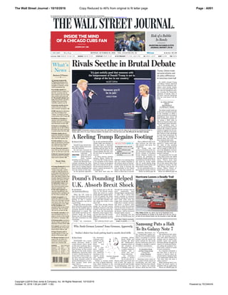 The Wall Street Journal - 10/10/2016 Page : A001
Copyright (c)2016 Dow Jones & Company, Inc. All Rights Reserved. 10/10/2016
October 10, 2016 1:00 pm (GMT -1:00) Powered by TECNAVIA
Copy Reduced to 46% from original to fit letter page
* * * * * * * MONDAY, OCTOBER 10, 2016 ~ VOL. CCLXVIII NO. 85 WSJ.com HHHH $3.00
CONTENTS
Business News... B2-3
Crossword................. B5
Election 2016.... A4-8
Global Finance........ C3
Heard on Street.... C6
Journal Report R1-10
Media & Marketing B5
Opinion.............. A15-17
Sports.......................... B6
Technology............... B4
U.S. News............. A2-3
Weather..................... B5
World News.. A10-14
s Copyright 2016 Dow Jones &
Company. All Rights Reserved
>
What’s
News
Trump dismissed his lewd
comments in a video as
“locker-room talk,” and he
sought to shift the focus to
ex-President Bill Clinton’s in-
fidelities in a rancorous de-
bate with Hillary Clinton. She
broadly disputed Trump’s as-
sertions and said he is unfit
to be president. A1, A6, A8
Undecided voters said
the harsh tone of the de-
bate favored neither presi-
dential candidate. A4
The GOP nominee de-
nounced Republicans who
abandoned his candidacy af-
ter the video surfaced. A6
Haiti struggled to re-
build after Hurricane Mat-
thew, but shortages of food
and water raise the risk of
a humanitarian crisis. A10
The Carolinas were
pounded with strong winds
and floods. The U.S. death
toll rose to at least 18. A3
A deadly airstrike in Ye-
men prompted the U.S. to
begin a review of the Saudi-
led military campaign. A13
German police arrested a
Syrian refugee suspected of
planning a bomb attack. A12
A suspect was held in the
shooting deaths of two Cali-
fornia police officers. A2
Pope Francis said he
would appoint 17 new car-
dinals in November. A12
Chicago teachers threat-
ened to go on strike if a
tentative contract agree-
ment isn’t reached. A3
Samsung temporarily
halted production of its
troubled Galaxy Note 7 as it
struggles to manage a recall
of the smartphone. A1
A weaker pound has
softened Brexit’s impact on
the U.K. economy, but de-
bate remains over how long
that cushion will work. A1
The pound’s plunge high-
lights how thinner currency-
trading desks exacerbate
volatility, analysts say. C1
Soaring insulin prices
reflect the role of phar-
macy-benefit managers. B1
NBC was on the defensive
over the recording of its
“Today” co-anchor in lewd
conversation with Trump. B1
Alibaba is forming an
alliance with Spielberg’s
Amblin Partners to produce
and distribute movies. B3
Oracle is extending the
deadline for its $9.3 billion
NetSuite bid amid concerns
it undervalues the firm. B4
Stocks, bonds, oil and
gold have climbed in tandem,
raising concerns the markets
also could fall together. C1
Asian nations are step-
ping up purchases of Iranian
oil, underscoring Tehran’s
ties with the region. C3
Ant Financial named a
new CEO as the firm gears
up for an IPO next year. C1
Merck’s immune booster
showed promise in treating
lung-cancer patients. B2
Business&Finance
World-Wide
Samsung Puts a Halt
To Its Galaxy Note 7
of catching fire.
The production halt under-
scores the growing serious-
ness with which Samsung is
dealing with its largest-ever
product recall. Last month,
Samsung officials shrugged off
reports of overheated batter-
ies, calling the incidents “iso-
lated cases” related to issues
of mass production.
In a separate statement a
few days later, it said in re-
sponse to reports about ab-
normal battery charging levels
in its replacement phones that
“the issue does not pose a
safety concern.”
While Samsung hasn’t con-
firmed the latest reports of
problems with its replacement
Please see PHONE page A2
Samsung Electronics Co.
has temporarily halted pro-
duction of its troubled Galaxy
Note 7, according to a person
familiar with the matter, the
latest setback for the South
Korean technology giant as it
struggles to manage a recall of
2.5 million smartphones.
Samsung’s move comes af-
ter a spate of fresh reports of
overheating and fires with
phones that have been distrib-
uted to replace the original
devices, which also had a risk
By Jonathan Cheng
and Eun-Young Jeong
in Seoul and
Trisha Thadani
in San Francisco
STUTTGART—On a recent
Friday afternoon, inside a
cream-colored stucco house
on this city’s northeast side, a
group of adults gathered to
learn German. As they recited
the days of the week, Ariane
Willikonsky instructed them
to hold a thumb knuckle be-
tween their teeth to help re-
lax their jaws and bring out
the deep, resonant sound of
perfect Hochdeutsch, or stan-
dard German. Some drool
came with it.
These students weren’t im-
migrants—but natives of Swa-
BY ZEKE TURNER
Who Needs German Lessons? Some Germans, Apparently
i i i
Swabia’s dialect has locals putting hand to mouth; drool drills
bia, Germany’s
economic pow-
erhouse. To one
moist hand, a
Rolex was
strapped.
As it hap-
pens, making
cars and expen-
sive industrial
machines is the
region’s strong
suit. Speaking
German isn’t.
Swabia is located inside
the state of Baden-Württem-
berg, where Stuttgart is the
capital. It is home to some of
Germany’s largest businesses,
including Robert
Bosch GmbH and
Porsche SE. Near
Ms. Willikonsky’s
language school, on
the outskirts of
Stuttgart, there is
a square named for
Daimler and a
street that cele-
brates Mercedes.
For Germans,
Swabia is known
for its discreet af-
fluence, thrift, hard work and
lack of debt. The region en-
joys high growth and virtually
no unemployment. After the
Please see SWABIA page A14
Swabian language
student
Lastweek: DJIA 18240.49 g 67.66 0.4% NASDAQ 5292.40 g 0.4% STOXX600 339.64 g 1.0% 10-YR.TREASURY g 1 5/32, yield 1.734% OIL $49.81 À $1.57 EURO $1.1203 YEN 102.96
Risk of a Bubble
In Bonds
INVESTING IN FUNDS & ETFS
JOURNAL REPORT | R1-10
INSIDE THE MIND
OF A CHICAGO CUBS FAN
JASON GAY | B6
DYLANBUELL/GETTYIMAGES
Rivals Seethe in Brutal Debate
Trump, Clinton trade
personal attacks and
air policy differences
in rancorous town hall
CHIPSOMODEVILLA/GETTYIMAGES
DEBATE NIGHT: Presidential nominees Donald Trump, left, and Hillary Clinton took the stage for the second U.S. presidential debate on
Sunday night, held in St. Louis. Following tradition, the debate was a town-hall style event. See WSJ.com for the latest coverage.
’It’s just awfully good that someone with
the temperament of Donald Trump is not in
charge of the law in our country.’
HILLARY CLINTON
‘Because you’d
be in jail.’
DONALD TRUMP
Undecided voters put off
by tone.................................... A4
Trump confronts party
rebellion.................................. A6
NBC on defensive over
recording................................. B1
ST. LOUIS—Donald Trump
and Hillary Clinton delivered
some of the presidential cam-
paign's most acerbic attacks
yet in a town-hall debate Sun-
day, with the Republican nomi-
nee accusing his Democratic
opponent of having “hate in
her heart” and she countering
that her rival doesn’t tell the
truth.
The debate landed amid one
of the most convulsive periods
of the campaign, in which a
steady procession of prominent
Republicans have sworn off
their presidential nominee af-
ter seeing a 2005 video in
which he boasted about mak-
ing unwanted sexual advances.
Each candidate came to
their second showdown with a
mission: Mr. Trump to stop the
exodus of support for his can-
didacy by officials in his party;
Mrs. Clinton to take advantage
of some fresh momentum. By
the end of the exchange, it
seemed likely that both may
have achieved their aims.
An unbowed Mr. Trump dis-
missed as “locker-room talk”
the video of him speaking
crudely about groping women,
and he sought to shift the fo-
cus to the infidelities of former
President Bill Clinton, his op-
ponent’s husband.
“I’m not proud of it,” he said
of his 2005 words, but added
that Mr. Clinton’s actions were
worse. “There’s never been
anybody in the history of poli-
tics in this nation that’s been
so abusive to women,” he said.
“Bill Clinton was abusive to
women. Hillary Clinton at-
tacked those same women.”
Please see DEBATE page A8
By Colleen McCain
Nelson,
Beth Reinhard
and Michael C. Bender
Donald Trump entered Sun-
day night’s debate both lacer-
ated and liberated.
He had been lacerated by
the release of a now infamous
videotape in
which he talked
about how he se-
duces women,
including married women.
And he was liberated by es-
sentially declaring his inde-
pendence from the Republican
party and its leading figures,
many of whom abandoned him
over the release of that tape.
So the question approach-
ing an epic presidential debate
Sunday night was whether, in
this new phase, a liberated
Donald Trump could stop the
bleeding and get back on his
feet. In the first half hour, that
seemed unlikely. But then, over
the next hour, he appeared to
succeed.
In those raucous opening
minutes, Hillary Clinton de-
clared that Mr. Trump isn’t fit
to be president of the United
States. In return, he promised
that, if he is elected, he will or-
der his attorney general to ap-
point a special prosecutor to
investigate her.
And those were only the
highlights of an opening phase
that was simply shocking in
the intense nature of the per-
sonal attacks between the two
people vying to become the
next president of the United
States. And that seemed un-
likely to allow him to recover.
Then a different kind of de-
bate evolved—one that was
still pointed and nasty, but
substantive.
Mr. Trump, who had
seemed on his heels at the out-
set, recovered to deliver an ef-
fective critique of President
Barack Obama’s health-care
overhaul. He defended his
seemingly friendly attitude to-
ward Russian President Vladi-
mir Putin by saying simply
that it’s worth getting along
with Russia if the Kremlin will
help attack Islamic State.
At one remarkable point in
discussing the vicious civil war
Please see RACE page A6
Hurricane Leaves a Deadly Trail
TOLL RISES: Norfolk, Va., above, was hit by floodwaters from
Hurricane Matthew on Sunday as the death toll in the U.S. rose to
at least 18 and climbed further into the hundreds in Haiti. A3, A10
BILLTIERNAN/THEDAILYPRESS/ASSOCIATEDPRESS
goes in large part to the de-
cline of the British pound,
which has acted as a giant
shock absorber against Brexit.
It fell 11% against the dollar
in two trading days after the
vote, and after another sud-
den slump last week is now
down 16%.
Seen from abroad, British
people are one-sixth poorer
and their economy is one-sixth
smaller. In the past week, fig-
ures from the International
Monetary Fund suggest, Brit-
ain has slid from the world’s
fifth-largest economy to sixth,
behind its millennium-old rival
France.
But suffering Brexit’s pain
through the currency may be
more comfortable than
through higher unemployment
or other ills—a luxury that
wasn’t available to eurozone
countries during the currency
bloc’s debt crisis. Over the
longer term, economic wisdom
holds that a weaker currency
will boost a nation’s sales
abroad, so what the economy
loses in the form of lower con-
sumption—because consumers
are poorer—will be recovered
through higher exports.
“It is important that you
Please see POUND page A14
When the U.K. voted to
leave the European Union in
June, the pound took its worst
beating in half a century.
Many economists saw that as
a good thing.
Despite the shock of Brexit,
more than three months later
there are few tangible signs of
economic distress in Britain:
Employment is steady. The
stock market has held up. Gov-
ernment bonds are strong.
Houses are still being bought
and sold. Consumers are still
consuming.
Credit, say economists,
BY JON SINDREU
AND CHRISTOPHER WHITTALL
Pound’s Pounding Helped
U.K. Absorb Brexit Shock
Ian Talley: Political uncertainty
weighs on growth.................... A2
BY GERALD F. SEIB
ANALYSIS
A Reeling Trump Regains Footing
For personal non-commercial use only. Do not edit or alter. Reproductions not permitted.
To reprint or license content, please contact our reprints and licensing department at +1 800-843-0008 or www.djreprints.com
 