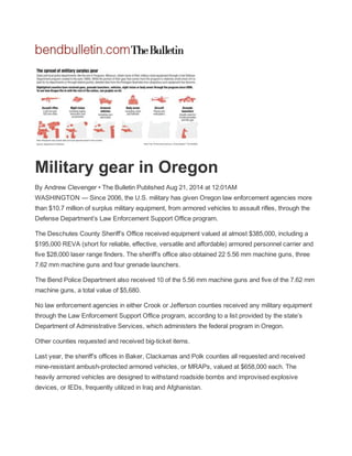  
 
Military gear in Oregon 
By Andrew Clevenger • The Bulletin Published Aug 21, 2014 at 12:01AM  
WASHINGTON — Since 2006, the U.S. military has given Oregon law enforcement agencies more 
than $10.7 million of surplus military equipment, from armored vehicles to assault rifles, through the 
Defense Department’s Law Enforcement Support Office program. 
The Deschutes County Sheriff’s Office received equipment valued at almost $385,000, including a 
$195,000 REVA (short for reliable, effective, versatile and affordable) armored personnel carrier and 
five $28,000 laser range finders. The sheriff’s office also obtained 22 5.56 mm machine guns, three 
7.62 mm machine guns and four grenade launchers. 
The Bend Police Department also received 10 of the 5.56 mm machine guns and five of the 7.62 mm 
machine guns, a total value of $5,680. 
No law enforcement agencies in either Crook or Jefferson counties received any military equipment 
through the Law Enforcement Support Office program, according to a list provided by the state’s 
Department of Administrative Services, which administers the federal program in Oregon. 
Other counties requested and received big­ticket items. 
Last year, the sheriff’s offices in Baker, Clackamas and Polk counties all requested and received 
mine­resistant ambush­protected armored vehicles, or MRAPs, valued at $658,000 each. The 
heavily armored vehicles are designed to withstand roadside bombs and improvised explosive 
devices, or IEDs, frequently utilized in Iraq and Afghanistan. 
 