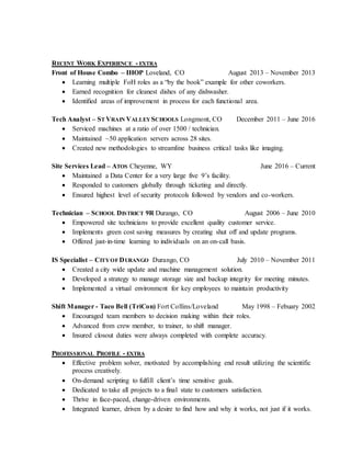 RECENT WORK EXPERIENCE - EXTRA
Front of House Combo – IHOP Loveland, CO August 2013 – November 2013
 Learning multiple FoH roles as a “by the book” example for other coworkers.
 Earned recognition for cleanest dishes of any dishwasher.
 Identified areas of improvement in process for each functional area.
Tech Analyst – ST VRAIN VALLEYSCHOOLS Longmont, CO December 2011 – June 2016
 Serviced machines at a ratio of over 1500 / technician.
 Maintained ~50 application servers across 28 sites.
 Created new methodologies to streamline business critical tasks like imaging.
Site Services Lead – ATOS Cheyenne, WY June 2016 – Current
 Maintained a Data Center for a very large five 9’s facility.
 Responded to customers globally through ticketing and directly.
 Ensured highest level of security protocols followed by vendors and co-workers.
Technician – SCHOOL DISTRICT 9R Durango, CO August 2006 – June 2010
 Empowered site technicians to provide excellent quality customer service.
 Implements green cost saving measures by creating shut off and update programs.
 Offered just-in-time learning to individuals on an on-call basis.
IS Specialist – CITYOF DURANGO Durango, CO July 2010 – November 2011
 Created a city wide update and machine management solution.
 Developed a strategy to manage storage size and backup integrity for meeting minutes.
 Implemented a virtual environment for key employees to maintain productivity
Shift Manager - Taco Bell (TriCon) Fort Collins/Loveland May 1998 – Febuary 2002
 Encouraged team members to decision making within their roles.
 Advanced from crew member, to trainer, to shift manager.
 Insured closout duties were always completed with complete accuracy.
PROFESSIONAL PROFILE - EXTRA
 Effective problem solver, motivated by accomplishing end result utilizing the scientific
process creatively.
 On-demand scripting to fulfill client’s time sensitive goals.
 Dedicated to take all projects to a final state to customers satisfaction.
 Thrive in face-paced, change-driven environments.
 Integrated learner, driven by a desire to find how and why it works, not just if it works.
 