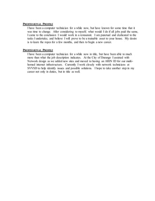 PROFESSIONAL PROFILE
I have been a computer technician for a while now, but have known for some time that it
was time to change. After considering to myself; what would I do if all jobs paid the same,
I came to the conclusion I would work in a restaurant. I am punctual and dedicated to the
tasks I undertake, and believe I will prove to be a trainable asset to your house. My desire
is to learn the ropes for a few months, and then to begin a new career.
PROFESSIONAL PROFILE
I have been a computer technician for a while now in title, but have been able to much
more than what the job description indicates. At the City of Durango I assisted with
Network design as we added new sites and moved to having an ARIN ID for our multi-
homed internet infrastructure. Currently I work closely with network technicians at
SVVSD to help identify issues and possible solutions. I hope to take another step in my
career not only in duties, but in title as well.
 