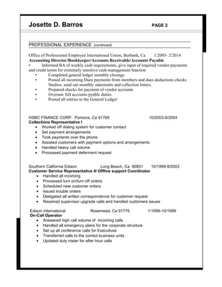 Josette D. Barros PAGE 2
PROFESSIONAL EXPERIENCE (continued)
Office of Professional Employee International Union, Burbank, Ca 1/2005- 2/2014
Accounting Director/Bookkeeper/Accounts Receivable/Accounts Payable
• Informed BA of weekly cash requirements, give input of required vendor payments
and credit terms for extremely sensitive cash-management function
• Completed general ledger monthly closings
• Posted all incoming Dues payments from members and dues deductions checks
Studios, send out monthly statements and collection letters.
• Prepared checks for payment of vendor accounts
• Oversaw full accounts pyable duties
• Posted all entries to the General Ledger
HSBC FINANCE CORP. Pomona, Ca 91768 10/2003-8/2004
Collections Representative I
• Worked off dialing system for customer contact
• Set payment arrangements
• Took payments over the phone
• Assisted customers with payment options and arrangements
• Handled heavy call volume
• Processed payment deferment request
Southern California Edison Long Beach, Ca 90801 10/1999-8/2003
Customer Service Representative II/ Offline support Coordinator
• Handled all incoming
• Processed turn on/turn off orders
• Scheduled new customer orders
• Issued trouble orders
• Delegated all written correspondence for customer request
• Resolved supervisor upgrade calls and handled customers issues
Edison International Rosemead, Ca 91776 1/1999-10/1999
On-Call Operator
• Answered high call volume of incoming calls
• Handled all emergency plans for the corporate structure
• Set up all conference calls for Executives
• Transferred calls to the correct business units
• Updated duty roster for after hour calls
 