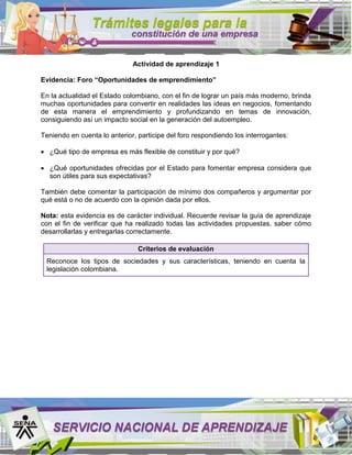 Actividad de aprendizaje 1
Evidencia: Foro “Oportunidades de emprendimiento”
En la actualidad el Estado colombiano, con el fin de lograr un país más moderno, brinda
muchas oportunidades para convertir en realidades las ideas en negocios, fomentando
de esta manera el emprendimiento y profundizando en temas de innovación,
consiguiendo así un impacto social en la generación del autoempleo.
Teniendo en cuenta lo anterior, participe del foro respondiendo los interrogantes:
¿Qué tipo de empresa es más flexible de constituir y por qué?
¿Qué oportunidades ofrecidas por el Estado para fomentar empresa considera que
son útiles para sus expectativas?
También debe comentar la participación de mínimo dos compañeros y argumentar por
qué está o no de acuerdo con la opinión dada por ellos.
Nota: esta evidencia es de carácter individual. Recuerde revisar la guía de aprendizaje
con el fin de verificar que ha realizado todas las actividades propuestas, saber cómo
desarrollarlas y entregarlas correctamente.
Criterios de evaluación
Reconoce los tipos de sociedades y sus características, teniendo en cuenta la
legislación colombiana.