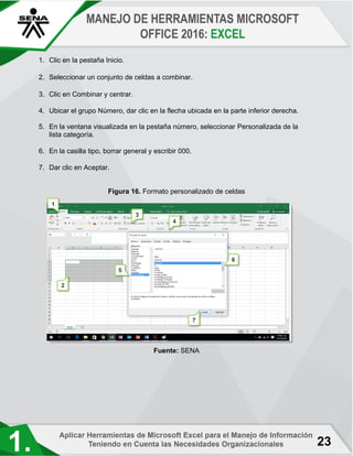 23
1. Clic en la pestaña Inicio.
2. Seleccionar un conjunto de celdas a combinar.
3. Clic en Combinar y centrar.
4. Ubicar el grupo Número, dar clic en la flecha ubicada en la parte inferior derecha.
5. En la ventana visualizada en la pestaña número, seleccionar Personalizada de la
lista categoría.
6. En la casilla tipo, borrar general y escribir 000.
7. Dar clic en Aceptar.
Figura 16. Formato personalizado de celdas
Fuente: SENA
 