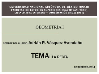 U N I VERS ID AD N A C I ONAL A U T ÓNOM A D E M É X I CO ( U N A M )
FACULTAD DE ESTUDIOS SUPERIORES CUAUTITLÁN (FESC)
LICENCIATURA EN DISEÑO Y COMUNICACIÓN VISUAL (DCV)

GEOMETRÍA I

NOMBRE DEL ALUMNO:

Adrián R. Vásquez Avendaño

TEMA: LA RECTA
12/FEBRERO/2014

 