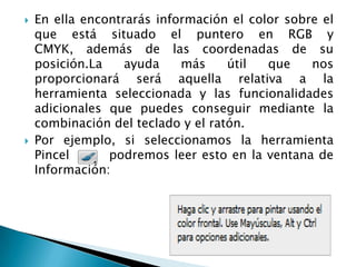    En ella encontrarás información el color sobre el
    que está situado el puntero en RGB y
    CMYK, además de las coordenadas de su
    posición.La    ayuda    más     útil  que    nos
    proporcionará será aquella relativa a la
    herramienta seleccionada y las funcionalidades
    adicionales que puedes conseguir mediante la
    combinación del teclado y el ratón.
   Por ejemplo, si seleccionamos la herramienta
    Pincel      podremos leer esto en la ventana de
    Información:
 
