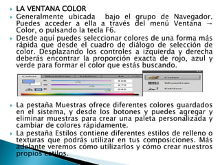   LA VENTANA COLOR
   Generalmente ubicada bajo el grupo de Navegador.
    Puedes acceder a ella a través del menú Ventana →
    Color, o pulsando la tecla F6.
   Desde aquí puedes seleccionar colores de una forma más
    rápida que desde el cuadro de diálogo de selección de
    color. Desplazando los controles a izquierda y derecha
    deberás encontrar la proporción exacta de rojo, azul y
    verde para formar el color que estás buscando.




   La pestaña Muestras ofrece diferentes colores guardados
    en el sistema, y desde los botones y puedes agregar y
    eliminar muestras para crear una paleta personalizada y
    cambiar de colores rápidamente.
   La pestaña Estilos contiene diferentes estilos de relleno o
    texturas que podrás utilizar en tus composiciones. Más
    adelante veremos cómo utilizarlos y cómo crear nuestros
    propios estilos.
 