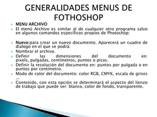    MENU ARCHIVO
   El menú Archivo es similar al de cualquier otro programa salvo
    en algunos comandos específicos propios de Photoshop:

   Nuevo:para crear un nuevo documento. Aparecerá un cuadro de
    dialogo en el que se podrá:
   Nombrar el archivo.
   Definir      las     dimensiones     del      documento       en:
    pixels, pulgadas, centímetros, puntos o picas.
   Definir la resolución del documento en: puntos por pulgada o en
    puntos por centímetro.
   Modo de color del documento: color RGB, CMYK, escala de grises
    ...
   Contenido, con esta opción se determinará el aspecto del lienzo
    de trabajo que puede ser: blanco, color de fondo, transparente.
 