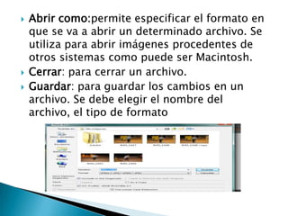    Abrir como:permite especificar el formato en
    que se va a abrir un determinado archivo. Se
    utiliza para abrir imágenes procedentes de
    otros sistemas como puede ser Macintosh.
   Cerrar: para cerrar un archivo.
   Guardar: para guardar los cambios en un
    archivo. Se debe elegir el nombre del
    archivo, el tipo de formato
 