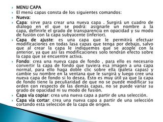    MENU CAPA
   El menú capas consta de los siguientes comandos:
   Nueva:
   Capa: sirve para crear una nueva capa . Surgirá un cuadro de
    dialogo en el que se podrá: asignarle un nombre a la
    capa, definirle el grado de transparencia en opacidad y su modo
    de fusión con la capa subyacente (inferior).
   Capa de ajuste: es una capa que le permitirá efectuar
    modificaciones en todas lasa capas que tenga por debajo, salvo
    que al crear la capa le indiquemos que se acople con la
    anterior, ya que así las modificaciones solo tendrán efecto sobre
    la capa que se encuentre activa.
   Fondo: crea una nueva capa de fondo , para ello es necesario
    convertir la capa de fondo que tuviera esa imagen a una capa
    normal, para ello haga doble clic sobre ella (paleta capas) y
    cambie su nombre en la ventana que le surgirá y luego cree una
    nueva capa de fondo si lo desea. Esto es muy útil ya que la capa
    de fondo tiene la peculiaridad de que no se puede modificar su
    orden con respecto de las demás capas, no se puede variar su
    grado de opacidad ni su modo de fusión.
   Capa vía copiar: crea una nueva capa a partir de una selección.
   Capa vía cortar: crea una nueva capa a partir de una selección
    cortando esta selección de la capa de origen.
 