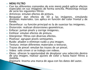    MENU FILTRO
   Con los diferentes comandos de este menú podrá aplicar efectos
    especiales en sus imágenes de forma sencilla. Photoshop incluye
    de serie los siguientes filtros:
   Artísticos: emulan efectos de pintura.
   Bosquejar: dan efectos de 3D a las imágenes, simulando
    distintos materiales. Los aplica en función del color frontal y de
    fondo.
   Desenfocar: su función principal es la de suavizar las imágenes.
   Distorsión: realizan distorsiones geométricas.
   Enfocar: juntan pixels y corrige imágenes.
   Estilizar: emulan efectos de pintura.
   Interpretar: filtros con diversos efectos.
   Píxelizar: agrupan pixels semejantes.
   Ruido: añaden o eliminan ruido a una imagen.
   Textura: imitan diferentes materiales o texturas.
   Trazos de pincel: emulan los trazos de un pincel.
   Video: solo sirven si se trabaja con videos.
   Otros: ofrecen la oportunidad de desplazar una selección dentro
    de una imagen, realizar ajustes de color y hasta hacer filtros a
    medida.
   Digimark: Inserta una marca de agua con los datos del autor.
 
