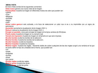 •MENU VISTA
El menú Vista consta de los siguientes comandos:
Vista nueva:genera una nueva vista de la imagen.
Previsualizar:muestra la imagen en diferentes modos de color que pueden ser:
•CMYK
•Cian
•Magenta
•Amarillo
•Negro
•CMY
Avisar sobre gama:si está activada, a la hora de seleccionar un color nos si es o no imprimible con un signo de
admiración.
Aumentar:aumenta la visualización de la imagen (Ctrl +).
Reducir:reduce la visualización de la imagen (Ctrl -).
Encajar en pantalla: sirve para encajar la imagen en la típica ventana de Windows.
Pixels reales:muestra la imagen en su tamaño real.
Tamaño de impresión:muestra la imagen en el tamaño en que será impresa.
Ocultar bordes:oculta los bordes de la selección.
Mostrar bordes:muestra los bordes de la selección.
Ocultar trazados:oculta los trazados .
Mostrar trazados:muestra los trazados.
Mostrar reglas: muestra las reglas . Haciendo doble clic sobre cualquiera de las dos reglas surgirá una ventana en la que
se podrá definir el tipo de unidades de la misma, que pueden ser:
•cm
•pixels
•pulgadas
•puntos
•picas
•por ciento
Ocultar reglas:oculta las reglas.
Mostrar guías:muestra las guías .
Ocultar guías: oculta las guías .
 