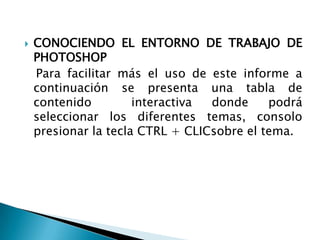    CONOCIENDO EL ENTORNO DE TRABAJO DE
    PHOTOSHOP
    Para facilitar más el uso de este informe a
    continuación se presenta una tabla de
    contenido         interactiva donde     podrá
    seleccionar los diferentes temas, consolo
    presionar la tecla CTRL + CLICsobre el tema.
 