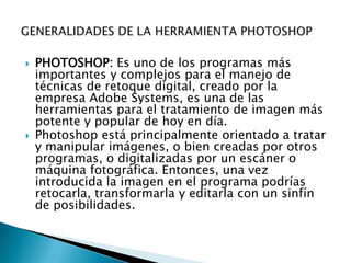    PHOTOSHOP: Es uno de los programas más
    importantes y complejos para el manejo de
    técnicas de retoque digital, creado por la
    empresa Adobe Systems, es una de las
    herramientas para el tratamiento de imagen más
    potente y popular de hoy en día.
   Photoshop está principalmente orientado a tratar
    y manipular imágenes, o bien creadas por otros
    programas, o digitalizadas por un escáner o
    máquina fotográfica. Entonces, una vez
    introducida la imagen en el programa podrías
    retocarla, transformarla y editarla con un sinfín
    de posibilidades.
 