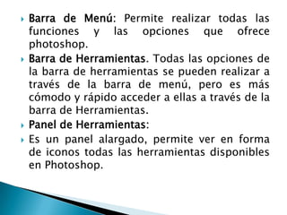    Barra de Menú: Permite realizar todas las
    funciones y las opciones que ofrece
    photoshop.
   Barra de Herramientas. Todas las opciones de
    la barra de herramientas se pueden realizar a
    través de la barra de menú, pero es más
    cómodo y rápido acceder a ellas a través de la
    barra de Herramientas.
   Panel de Herramientas:
   Es un panel alargado, permite ver en forma
    de iconos todas las herramientas disponibles
    en Photoshop.
 