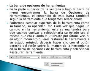    La barra de opciones de herramientas
   En la parte superior de la ventana y bajo la barra de
    menú encontramos la barra de Opciones de
    Herramientas, el contenido de esta barra cambiará
    según la herramienta que tengamos seleccionada.
   Podremos cambiar aspectos de la herramienta como
    su tamaño, su opacidad, etc. Cada vez que hagas un
    cambio en la herramienta, éste se mantendrá para
    que cuando vuelvas a seleccionarla su estado sea el
    mismo que era cuando la utilizaste por última vez. Si
    en algún momento quieres restaurar la herramienta a
    su estado original, deberás hacer clic con el botón
    derecho del ratón sobre la imagen de la herramienta
    en la barra de opciones de herramienta y seleccionar
    Restaurar Herramienta.

 