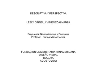 DESCRIPTIVA Y PERSPECTIVA


   LESLY DINNELLY JIMENEZ ALMANZA



    Propuesta: Normalizacion y Formatos
       Profesor: Carlos Mario Gómez




FUNDACION UNIVERSITARIA PANAMERICANA
           DISEÑO VISUAL
              BOGOTA
            AGOSTO 2012
 