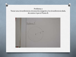 Problema 7
Trazar una circunferencia circunscrita tangente a la circunferencia dada,
de centro A por el Punto B.
 
