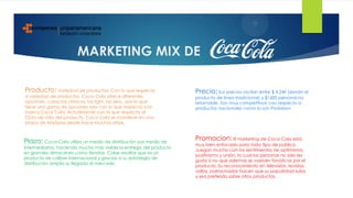 MARKETING MIX DE
Producto: Variedad de productos: Con lo que respecta
a variedad de productos, Coca Cola ofrece diferentes
opciones, como las clásicas, las light, las zero,, por lo que
tiene una gama de opciones solo con lo que respecta a la
marca Coca Cola. Actualmente con lo que respecta al
Ciclo de vida del producto, Coca Cola se mantiene en una
etapa de Madurez desde hace muchos años.
Precio: Sus precios oscilan entre $ 4.240 (siendo el
producto de linea tradicional) y $1500 personal no
retornable. Son muy competitivos con respecto a
productos nacionales como lo son Postobon
Plaza: Coca-Cola utiliza un medio de distribución por medio de
intermediarios, haciendo mucho más viable la entrega del producto
en grandes almacenes como tiendas. Cabe resaltar que es un
producto de calibre internacional y gracias a su estrategia de
distribución amplia su llegada al mercado.
Promocion: El marketing de Coca Cola está
muy bien enfocado para todo tipo de público.
Juegan mucho con los sentimientos de optimismo,
positivismo y unión, la cual las personas no solo les
gusta si no que ademas se vuelven fanáticas por el
producto. Su reconocimiento en televisión, revistas,
vallas, patrocinador hacen que su populridad suba
y sea preferido sobre otros productos.
 