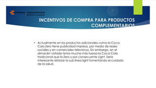 INCENTIVOS DE COMPRA PARA PRODUCTOS
COMPLEMENTARIOS
• Actualmente en los productos adicionales como la Coca-
Cola Zero tiene publicidad impresa, por medio de redes
sociales y en comerciales televisivos. Sin embargo, en el
almacén visitado tenía mucha más fuerza la Coca-Cola
tradicional que la Zero y por consecuente Light. Sería
interesante reforzar la sub línea light fomentando el cuidado
de la salud.
 