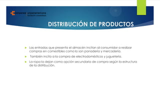 DISTRIBUCIÓN DE PRODUCTOS
 Las entradas que presenta el almacén incitan al consumidor a realizar
compras en comestibles como lo son panadería y mercadería.
 También incita a la compra de electrodomésticos y juguetería.
 La ropa la dejan como opción secundaria de compra según la estructura
de la distribución.
 