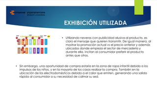 EXHIBICIÓN UTILIZADA
• Utilizando neveras con publicidad alusiva al producto, es
claro el mensaje que quieren transmitir. De igual manera, al
mostrar la promoción actual vs el precio anterior y además
ubicados donde empieza el sector de mercadería y
durante ella, incitan al consumidor preferir el producto
antes que otros.
• Sin embargo, una oportunidad de compra estaría en la zona de ropa infantil debido a los
impulsos de los niños, y en la mayoría de los casos realizar la compra. También en la
ubicación de los electrodomésticos debido a el calor que emiten, generando una salida
rápida al consumidor a su necesidad de calmar su sed.
 