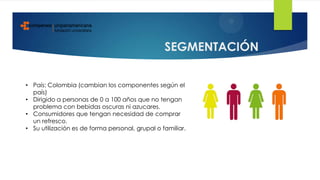 SEGMENTACIÓN
• País: Colombia (cambian los componentes según el
país)
• Dirigido a personas de 0 a 100 años que no tengan
problema con bebidas oscuras ni azucares.
• Consumidores que tengan necesidad de comprar
un refresco.
• Su utilización es de forma personal, grupal o familiar.
 