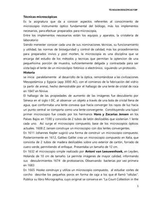 TÉCNICAS MICROSCÓPICAS FCMP 
Técnicas microscópicas 
Es la asignatura que da a conocer aspectos referentes al conocimiento de 
microscopio instrumento óptico fundamental del biólogo, más los implementos 
necesarios, para efectuar preparados para microscopía, 
Entre los implementos nescesarios están los equipos y aparatos, la cristalería de 
laboratorio 
Siendo menester conocer cada una de sus nominaciones técnicas, su funcionamiento 
y utilidad, las normas de bioseguridad y control de calidad, más los procedimientos 
para preparados invivo y post morten, la microscopía es una disciplina que se 
encarga del estudio de los métodos y tecnicas que permitan la optencion de una 
pequeñísima porción de muestra, suficientemente delgada y contrastada para ser 
vista bajo el lente de un microscópio fotónico o electrónico, siguiendo un protocolo.. 
Historia 
se inicia paralelamemte al desarrollo de la óptica, remontándose a las civilizaciones 
Mesopotámica y Egipcia (app 3000 AC), con el comienzo de la fabricación del vidrio 
(a partir de arena), hecho demostrable por el hallazgo de una lente de cristal de roca 
en 1847 en Nínive. 
El hallazgo de las propiedades de aumento de las imágenes fue descubierto por 
Séneca en el siglo I DC, al observar un objeto a través de una bola de cristal llena de 
agua, que conformaba una lente convexa que hacía converger los rayos de luz hacia 
un punto central se comporta como una lente convergente. Constituyendo una lupa.l 
primer microscopio fue creado por los hermanos Hans y Zacarías Jensen en los 
Países Bajos en 1590 y consistía de 2 tubos de latón deslizables que sostenían 1 lente 
cada uno. Así surge el microscopio compuesto, base de los microscopios ópticos 
actuales. 1608 Z. Jansen construye un microscopio con dos lentes convergentes. 
En 1611 Johannes Kepler sugirió una forma de construir un microscopio compuesto. 
Posteriormente en 1612, Galileo Galilei crea un microscopio compuesto en Italia, que 
consistía de 2 tubos de madera deslizables sobre uno exterior de cartón, forrado de 
cuero verde, permitiendo el enfoque. Presentaba un tamaño de 12 cm. 
En 1632 el microscopio simple realizado por Antoni van Leeuwenhoek, en Leyden, 
Holanda de 10 cm de tamaño. Le permite imágenes de mayor calidad, informando 
sus descubrimientos 1674 de protozoarios. Observando bacterias por vez primera 
en 1683 
En 1665 Hooke construye y utiliza un microscopio compuesto, al estudiar cortes de 
corcho describe los pequeños poros en forma de caja a los que él llamó "células". 
Publica su libro Micrographia, cuyo original se conserva en "La Court Collection in the 
1 
 